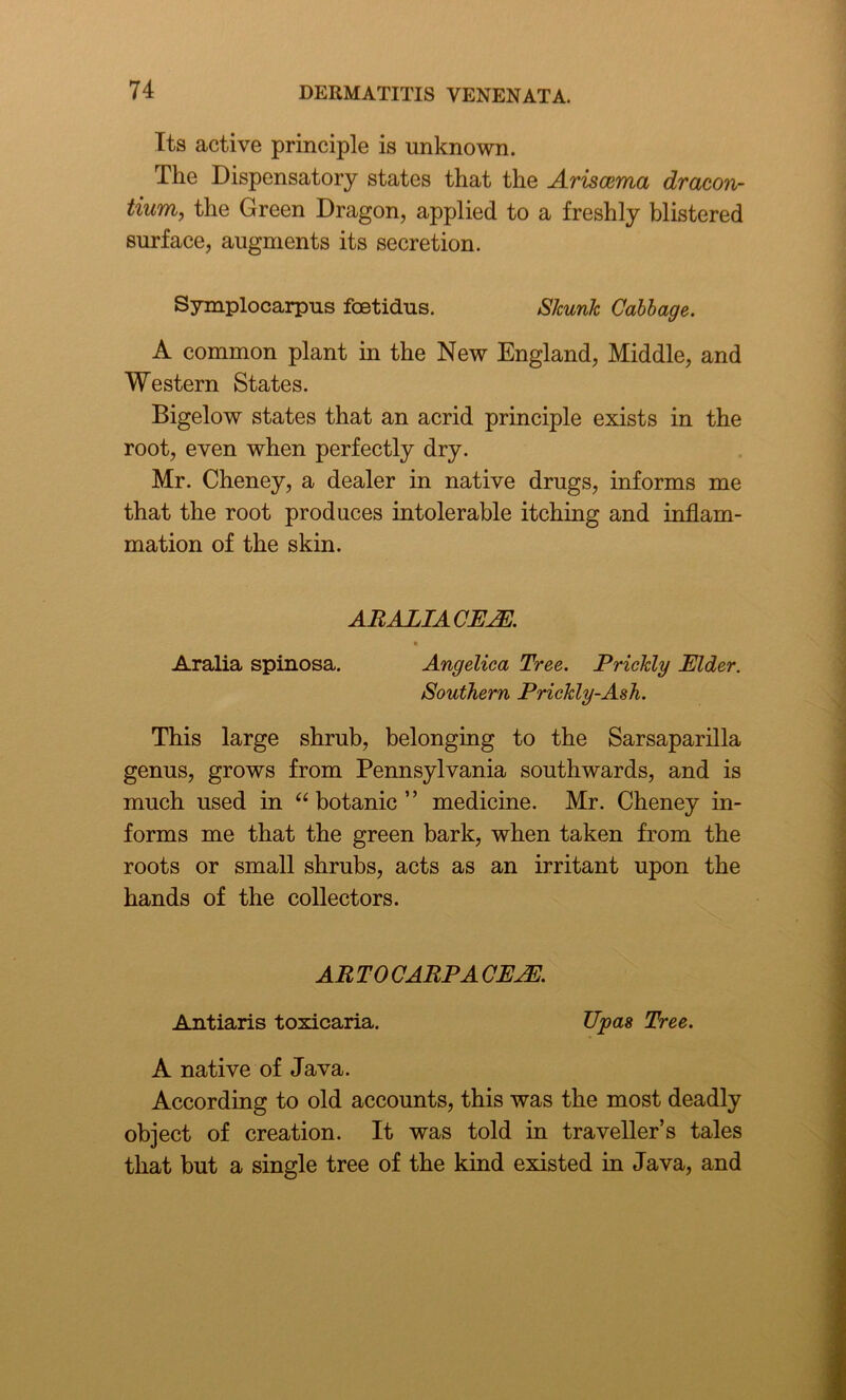 Its active principle is unknown. The Dispensatory states that the Ariscema dracon- tium, the Green Dragon, applied to a freshly blistered surface, augments its secretion. Symplocarpus fcetidus. Skunk Cabbage. A common plant in the New England, Middle, and Western States. Bigelow states that an acrid principle exists in the root, even when perfectly dry. Mr. Cheney, a dealer in native drugs, informs me that the root produces intolerable itching and inflam- mation of the skin. ARALIA CE2E. Aralia spinosa. Angelica Tree. Prickly Elder. Southern Prickly-Ash. This large shrub, belonging to the Sarsaparilla genus, grows from Pennsylvania southwards, and is much used in “ botanic ” medicine. Mr. Cheney in- forms me that the green bark, when taken from the roots or small shrubs, acts as an irritant upon the hands of the collectors. AR TO CARP A CEJE. Antiaris toxicaria. Upas Tree. A native of Java. According to old accounts, this was the most deadly object of creation. It was told in traveller’s tales that but a single tree of the kind existed in Java, and