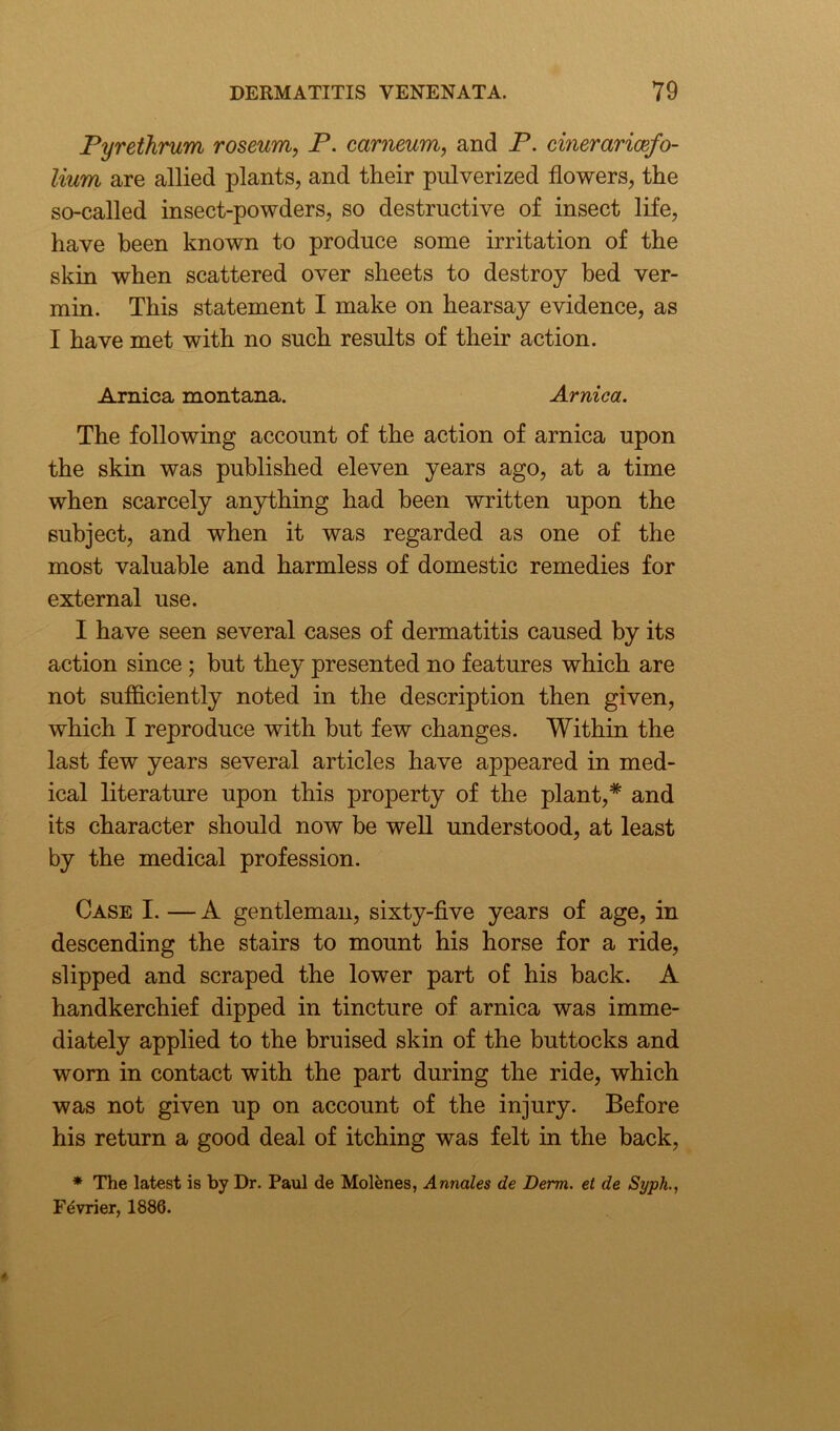 Pyrethrum roseum, P. carneum, and P. cineraricefo- lium are allied plants, and their pulverized flowers, the so-called insect-powders, so destructive of insect life, have been known to produce some irritation of the skin when scattered over sheets to destroy bed ver- min. This statement I make on hearsay evidence, as I have met with no such results of their action. Arnica montana. Arnica. The following account of the action of arnica upon the skin was published eleven years ago, at a time when scarcely anything had been written upon the subject, and when it was regarded as one of the most valuable and harmless of domestic remedies for external use. I have seen several cases of dermatitis caused by its action since ; but they presented no features which are not sufficiently noted in the description then given, which I reproduce with but few changes. Within the last few years several articles have appeared in med- ical literature upon this property of the plant,* and its character should now be well understood, at least by the medical profession. Case I. — A gentleman, sixty-five years of age, in descending the stairs to mount his horse for a ride, slipped and scraped the lower part of his back. A handkerchief dipped in tincture of arnica was imme- diately applied to the bruised skin of the buttocks and worn in contact with the part during the ride, which was not given up on account of the injury. Before his return a good deal of itching was felt in the back, * The latest is by Dr. Paul de Molfcnes, Annales de Derm, et de Syph., Fevrier, 1886.
