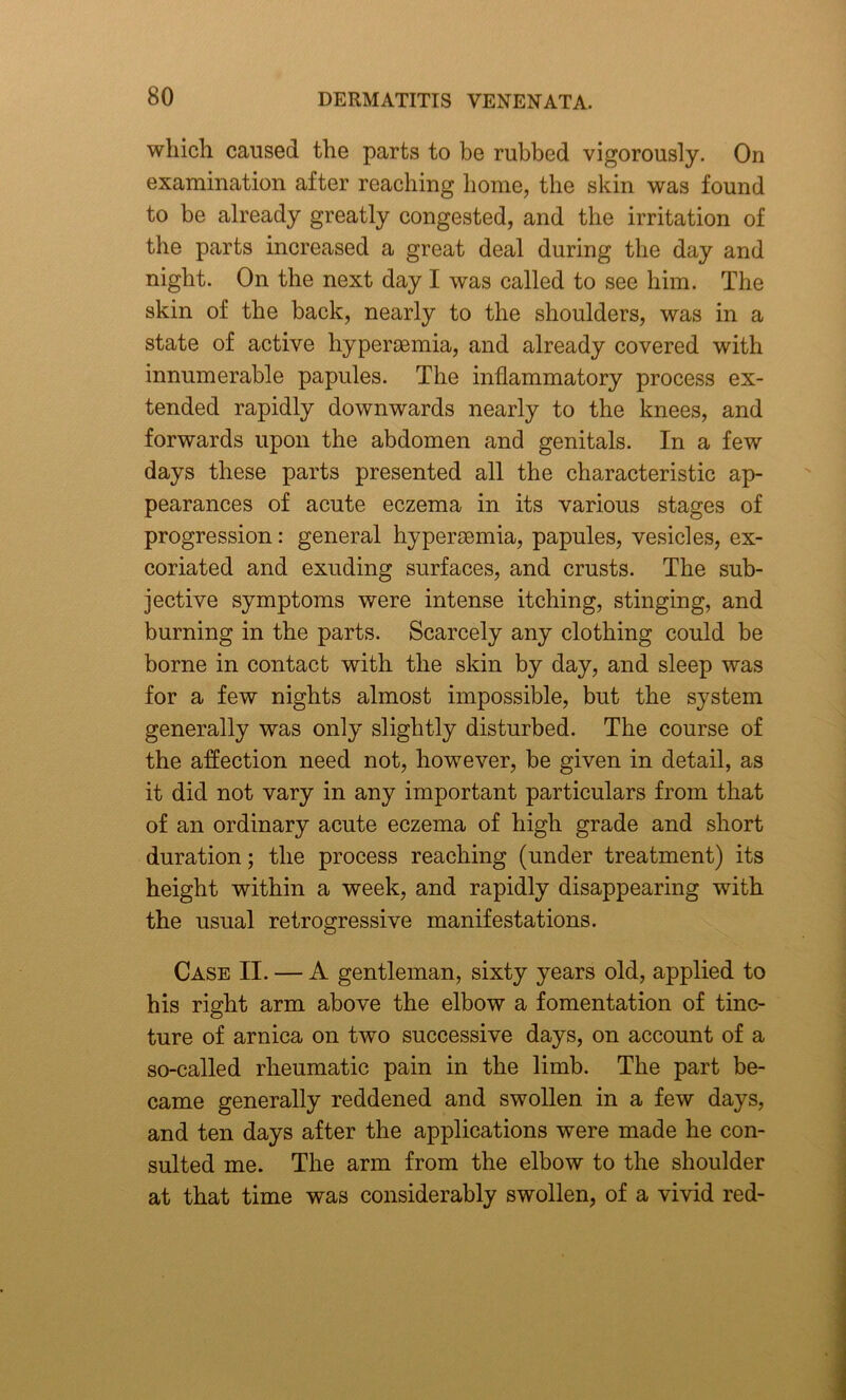 which caused the parts to be rubbed vigorously. On examination after reaching home, the skin was found to be already greatly congested, and the irritation of the parts increased a great deal during the day and night. On the next day I was called to see him. The skin of the back, nearly to the shoulders, was in a state of active hypersemia, and already covered with innumerable papules. The inflammatory process ex- tended rapidly downwards nearly to the knees, and forwards upon the abdomen and genitals. In a few days these parts presented all the characteristic ap- pearances of acute eczema in its various stages of progression: general hyperaemia, papules, vesicles, ex- coriated and exuding surfaces, and crusts. The sub- jective symptoms were intense itching, stinging, and burning in the parts. Scarcely any clothing could be borne in contact with the skin by day, and sleep was for a few nights almost impossible, but the system generally was only slightly disturbed. The course of the affection need not, however, be given in detail, as it did not vary in any important particulars from that of an ordinary acute eczema of high grade and short duration; the process reaching (under treatment) its height within a week, and rapidly disappearing with the usual retrogressive manifestations. Case II. — A gentleman, sixty years old, applied to his right arm above the elbow a fomentation of tinc- ture of arnica on two successive days, on account of a so-called rheumatic pain in the limb. The part be- came generally reddened and swollen in a few days, and ten days after the applications were made he con- sulted me. The arm from the elbow to the shoulder at that time was considerably swollen, of a vivid red-