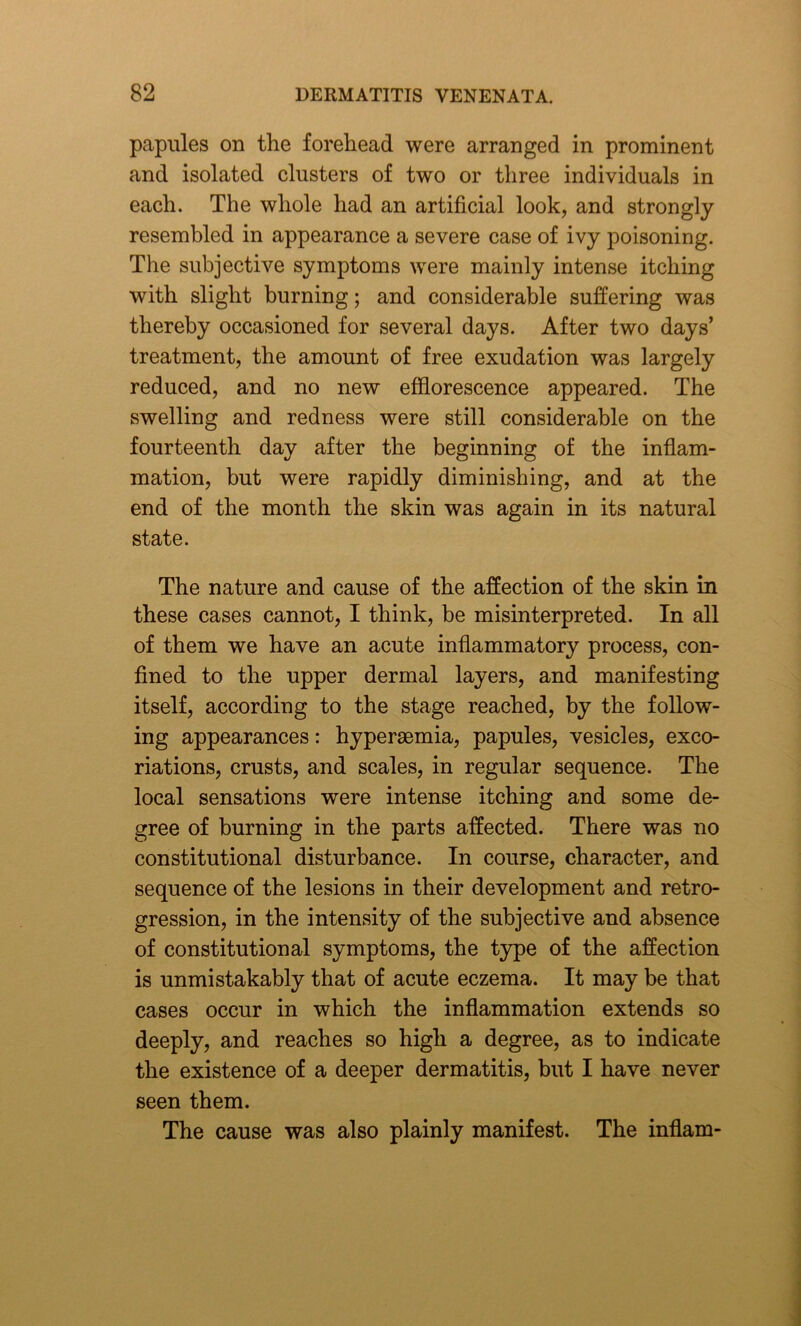 papules on the forehead were arranged in prominent and isolated clusters of two or three individuals in each. The whole had an artificial look, and strongly resembled in appearance a severe case of ivy poisoning. The subjective symptoms were mainly intense itching with slight burning; and considerable suffering was thereby occasioned for several days. After two days’ treatment, the amount of free exudation was largely reduced, and no new efflorescence appeared. The swelling and redness were still considerable on the fourteenth day after the beginning of the inflam- mation, but were rapidly diminishing, and at the end of the month the skin was again in its natural state. The nature and cause of the affection of the skin in these cases cannot, I think, be misinterpreted. In all of them we have an acute inflammatory process, con- fined to the upper dermal layers, and manifesting itself, according to the stage reached, by the follow- ing appearances: hypersemia, papules, vesicles, exco- riations, crusts, and scales, in regular sequence. The local sensations were intense itching and some de- gree of burning in the parts affected. There was no constitutional disturbance. In course, character, and sequence of the lesions in their development and retro- gression, in the intensity of the subjective and absence of constitutional symptoms, the type of the affection is unmistakably that of acute eczema. It may be that cases occur in which the inflammation extends so deeply, and reaches so high a degree, as to indicate the existence of a deeper dermatitis, but I have never seen them. The cause was also plainly manifest. The inflam-