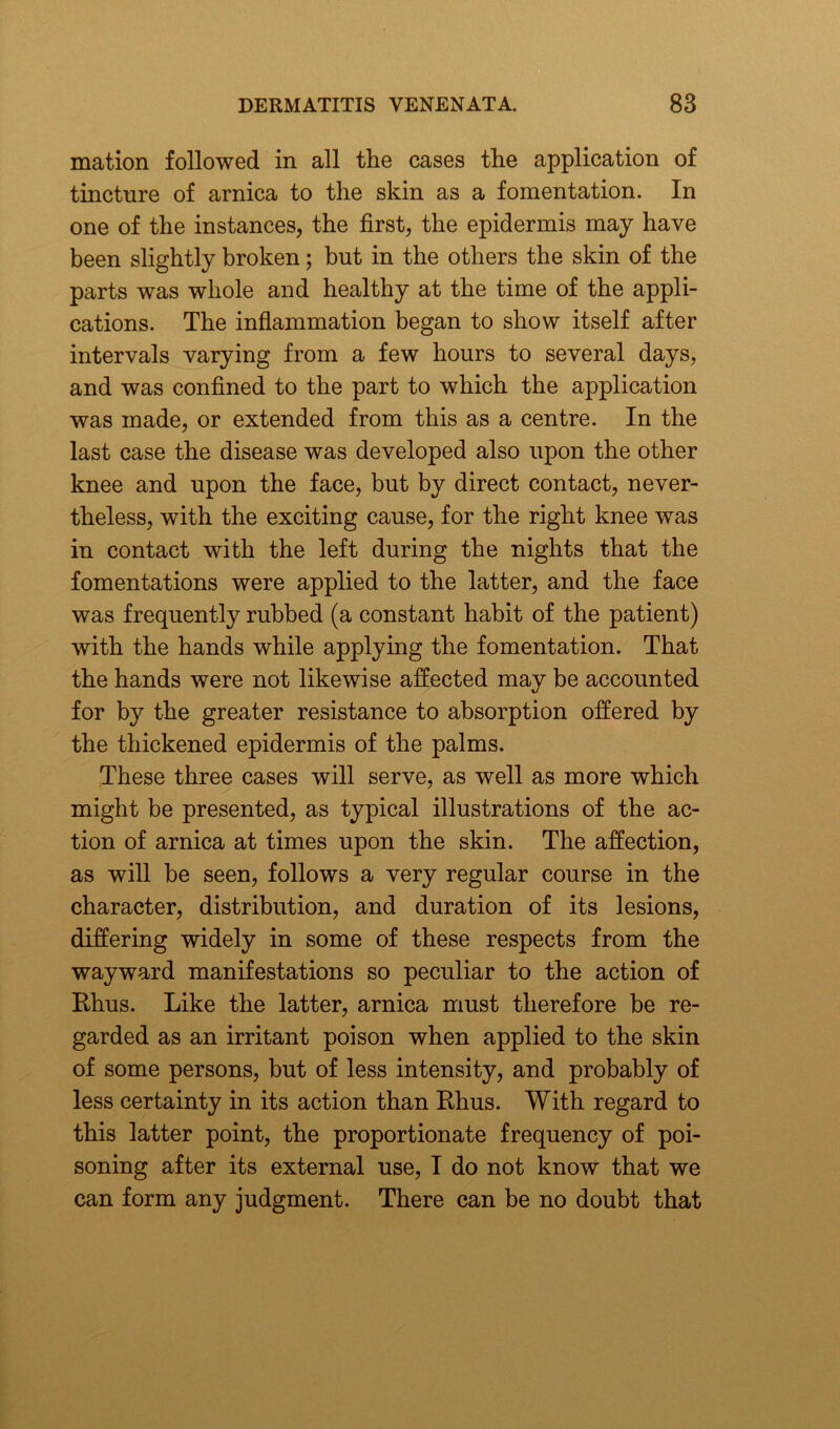 mation followed in all the cases the application of tincture of arnica to the skin as a fomentation. In one of the instances, the first, the epidermis may have been slightly broken; but in the others the skin of the parts was whole and healthy at the time of the appli- cations. The inflammation began to show itself after intervals varying from a few hours to several days, and was confined to the part to which the application was made, or extended from this as a centre. In the last case the disease was developed also upon the other knee and upon the face, but by direct contact, never- theless, with the exciting cause, for the right knee was in contact with the left during the nights that the fomentations were applied to the latter, and the face was frequently rubbed (a constant habit of the patient) with the hands while applying the fomentation. That the hands were not likewise affected may be accounted for by the greater resistance to absorption offered by the thickened epidermis of the palms. These three cases will serve, as well as more which might be presented, as typical illustrations of the ac- tion of arnica at times upon the skin. The affection, as will be seen, follows a very regular course in the character, distribution, and duration of its lesions, differing widely in some of these respects from the wayward manifestations so peculiar to the action of Rhus. Like the latter, arnica must therefore be re- garded as an irritant poison when applied to the skin of some persons, but of less intensity, and probably of less certainty in its action than Rhus. With regard to this latter point, the proportionate frequency of poi- soning after its external use, I do not know that we can form any judgment. There can be no doubt that