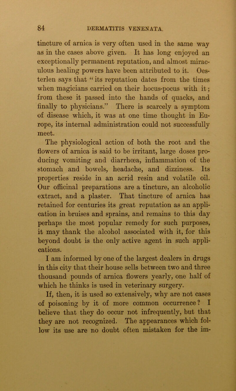 tincture of arnica is very often used in the same way as in the cases above given. It has long enjoyed an exceptionally permanent reputation, and almost mirac- ulous healing powers have been attributed to it. Oes- terlen says that “ its reputation dates from the times when magicians carried on their hocus-pocus with it; from these it passed into the hands of quacks, and finally to physicians.” There is scarcely a symptom of disease which, it was at one time thought in Eu- rope, its internal administration could not successfully meet. The physiological action of both the root and the flowers of arnica is said to be irritant, large doses pro- ducing vomiting and diarrhoea, inflammation of the stomach and bowels, headache, and dizziness. Its properties reside in an acrid resin and volatile oil. Our officinal preparations are a tincture, an alcoholic extract, and a plaster. That tincture of arnica has retained for centuries its great reputation as an appli- cation in bruises and sprains, and remains to this day perhaps the most popular remedy for such purposes, it may thank the alcohol associated with it, for this beyond doubt is the only active agent in such appli- cations. I am informed by one of the largest dealers in drugs in this city that their house sells between two and three thousand pounds of arnica flowers yearly, one half of which he thinks is used in veterinary surgery. If, then, it is used so extensively, why are not cases of poisoning by it of more common occurrence? I believe that they do occur not infrequently, but that they are not recognized. The appearances which fol- low its use are no doubt often mistaken for the im-