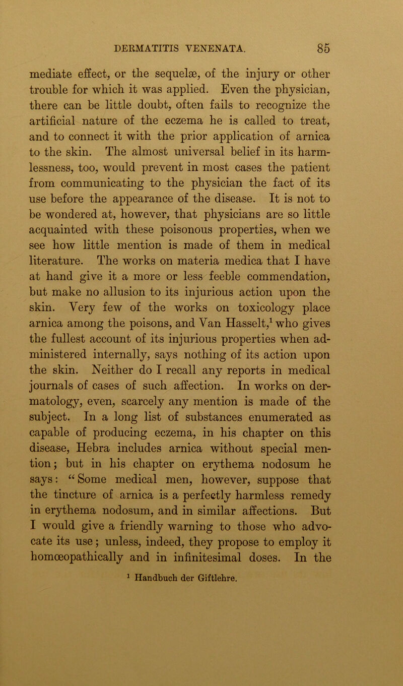 mediate effect, or the sequelae, of the injury or other trouble for which it was applied. Even the physician, there can be little doubt, often fails to recognize the artificial nature of the eczema he is called to treat, and to connect it with the prior application of arnica to the skin. The almost universal belief in its harm- lessness, too, would prevent in most cases the patient from communicating to the physician the fact of its use before the appearance of the disease. It is not to be wondered at, however, that physicians are so little acquainted with these poisonous properties, when we see how little mention is made of them in medical literature. The works on materia medica that I have at hand give it a more or less feeble commendation, but make no allusion to its injurious action upon the skin. Very few of the works on toxicology place arnica among the poisons, and Van Hasselt,1 who gives the fullest account of its injurious properties when ad- ministered internally, says nothing of its action upon the skin. Neither do I recall any reports in medical journals of cases of such affection. In works on der- matology, even, scarcely any mention is made of the subject. In a long list of substances enumerated as capable of producing eczema, in his chapter on this disease, Hebra includes arnica without special men- tion; but in his chapter on erythema nodosum he says: “ Some medical men, however, suppose that the tincture of arnica is a perfectly harmless remedy in erythema nodosum, and in similar affections. But I would give a friendly warning to those who advo- cate its use; unless, indeed, they propose to employ it homoeopathically and in infinitesimal doses. In the 1 Handbuch der Giftlehre.