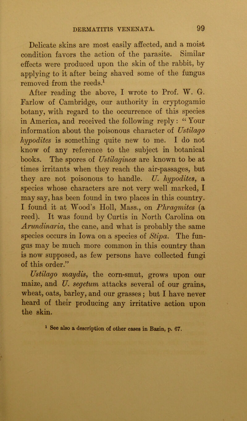 Delicate skins are most easily affected, and a moist condition favors the action of the parasite. Similar effects were produced upon the skin of the rabbit, by applying to it after being shaved some of the fungus removed from the reeds.1 After reading the above, I wrote to Prof. W. G. Farlow of Cambridge, our authority in cryptogamic botany, with regard to the occurrence of this species in America, and received the following reply: “ Your information about the poisonous character of Ustilago hypodites is something quite new to me. I do not know of any reference to the subject in botanical books. The spores of Ustilaginece are known to be at times irritants when they reach the air-passages, but they are not poisonous to handle. U. hypodites, a species whose characters are not very well marked, I may say, has been found in two places in this country. I found it at Wood’s Holl, Mass., on Phragmites (a reed). It was found by Curtis in North Carolina on Arundinaria, the cane, and what is probably the same species occurs in Iowa on a species of Stipa. The fun- gus may be much more common in this country than is now supposed, as few persons have collected fungi of this order.” Ustilago maydis, the corn-smut, grows upon our maize, and U. segetum attacks several of our grains, wheat, oats, barley, and our grasses; but I have never heard of their producing any irritative action upon the skin. 1 See also a description of other cases in Bazin, p. 67.