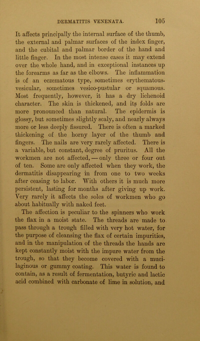 It affects principally the internal surface of the thumb, the external and palmar surfaces of the index finger, and the cubital and palmar border of the hand and little finger. In the most intense cases it may extend over the whole hand, and in exceptional instances up the forearms as far as the elbows. The inflammation is of an eczematous type, sometimes erythematous- vesicular, sometimes vesico-pustular or squamous. Most frequently, however, it has a dry lichenoid character. The skin is thickened, and its folds are more pronounced than natural. The epidermis is glossy, but sometimes slightly scaly, and nearly always more or less deeply fissured. There is often a marked thickening of the horny layer of the thumb and fingers. The nails are very rarely affected. There is a variable, but constant, degree of pruritus. All the workmen are not affected, — only three or four out of ten. Some are only affected when they work, the dermatitis disappearing in from one to two weeks after ceasing to labor. With others it is much more persistent, lasting for months after giving up work. Very rarely it affects the soles of workmen who go about habitually with naked feet. The affection is peculiar to the spinners who work the flax in a moist state. The threads are made to pass through a trough filled with very hot water, for the purpose of cleansing the flax of certain impurities, and in the manipulation of the threads the hands are kept constantly moist with the impure water from the trough, so that they become covered with a muci- laginous or gummy coating. This water is found to contain, as a result of fermentation, butyric and lactic acid combined with carbonate of lime in solution, and