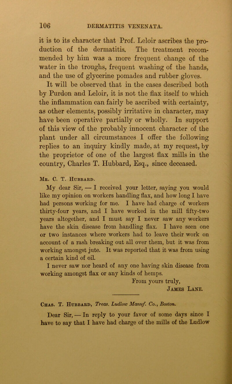 it is to its character that Prof. Leloir ascribes the pro- duction of the dermatitis. The treatment recom- mended by him was a more frequent change of the water in the troughs, frequent washing of the hands, and the use of glycerine pomades and rubber gloves. It will be observed that in the cases described both by Purdon and Leloir, it is not the flax itself to which the inflammation can fairly be ascribed with certainty, as other elements, possibly irritative in character, may have been operative partially or wholly. In support of this view of the probably innocent character of the plant under all circumstances I offer the following replies to an inquiry kindly made, at my request, by the proprietor of one of the largest flax mills in the country, Charles T. Hubbard, Esq., since deceased. Mr. C. T. Hubbard. My dear Sir, — I received your letter, saying you would like my opinion on workers handling flax, and how long I have had persons working for me. I have had charge of workers thirty-four years, and I have worked in the mill fifty-two years altogether, and I must say I never saw any workers have the skin disease from handling flax. I have seen one or two instances where workers had to leave their work on account of a rash breaking out all over them, but it was from working amongst jute. It was reported that it was from using a certain kind of oil. I never saw nor heard of any one having skin disease from working amongst flax or any kinds of hemps. Prom yours truly, James Lane. Chas. T. Hubbard, Treas. Ludlow Manuf. Co., Boston. Dear Sir, — In reply to your favor of some days since I have to say that I have had charge of the mills of the Ludlow