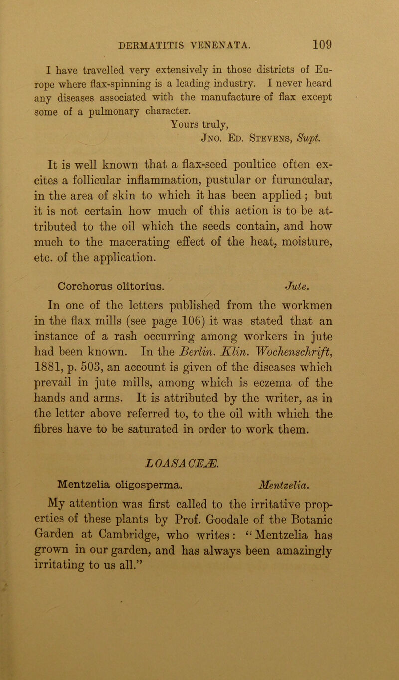 I have travelled very extensively in those districts of Eu- rope where flax-spinning is a leading industry. I never heard any diseases associated with the manufacture of flax except some of a pulmonary character. Yours truly, Jno. Ed. Stevens, Supt. It is well known that a flax-seed poultice often ex- cites a follicular inflammation, pustular or furuncular, in the area of skin to which it has been applied; but it is not certain how much of this action is to be at- tributed to the oil which the seeds contain, and how much to the macerating effect of the heat, moisture, etc. of the application. Corchorus olitorius. Jute. In one of the letters published from the workmen in the flax mills (see page 106) it was stated that an instance of a rash occurring among workers in jute had been known. In the Berlin. Klin. Wochenschrift, 1881, p. 503, an account is given of the diseases which prevail in jute mills, among which is eczema of the hands and arms. It is attributed by the writer, as in the letter above referred to, to the oil with which the fibres have to be saturated in order to work them. LOASACEAE. Mentzelia oligosperma. Mentzelia. My attention was first called to the irritative prop- erties of these plants by Prof. Goodale of the Botanic Garden at Cambridge, who writes: “ Mentzelia has grown in our garden, and has always been amazingly irritating to us all.”