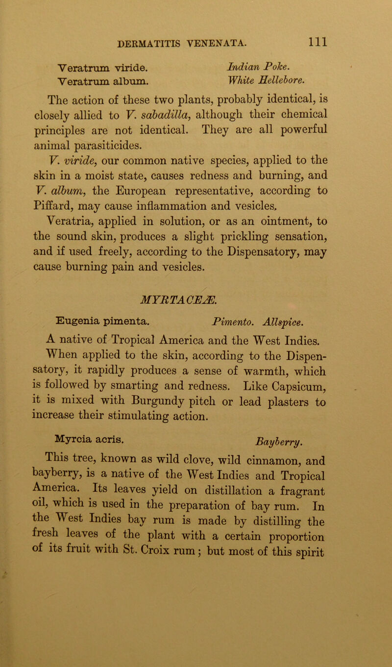 Veratrum viride. Indian Poke. Veratrum album. White Hellebore. The action of these two plants, probably identical, is closely allied to V. sabadilla, although their chemical principles are not identical. They are all powerful animal parasiticides. V. viride, our common native species, applied to the skin in a moist state, causes redness and burning, and V. album, the European representative, according to Piffard, may cause inflammation and vesicles, Veratria, applied in solution, or as an ointment, to the sound skin, produces a slight prickling sensation, and if used freely, according to the Dispensatory, may cause burning pain and vesicles. MYRTAGE EE. Eugenia pimenta. Pimento. Allspice. A native of Tropical America and the West Indies. When applied to the skin, according to the Dispen- satory, it rapidly produces a sense of warmth, which is followed by smarting and redness. Like Capsicum, it is mixed with Burgundy pitch or lead plasters to increase their stimulating action. Myrcia acris. Bayberry. This tree, known as wild clove, wild cinnamon, and bayberry, is a native of the West Indies and Tropical America. Its leaves yield on distillation a fragrant oil, which is used in the preparation of bay rum. In the West Indies bay rum is made by distilling the fresh leaves of the plant with a certain proportion of its fruit with St. Croix rum; but most of this spirit