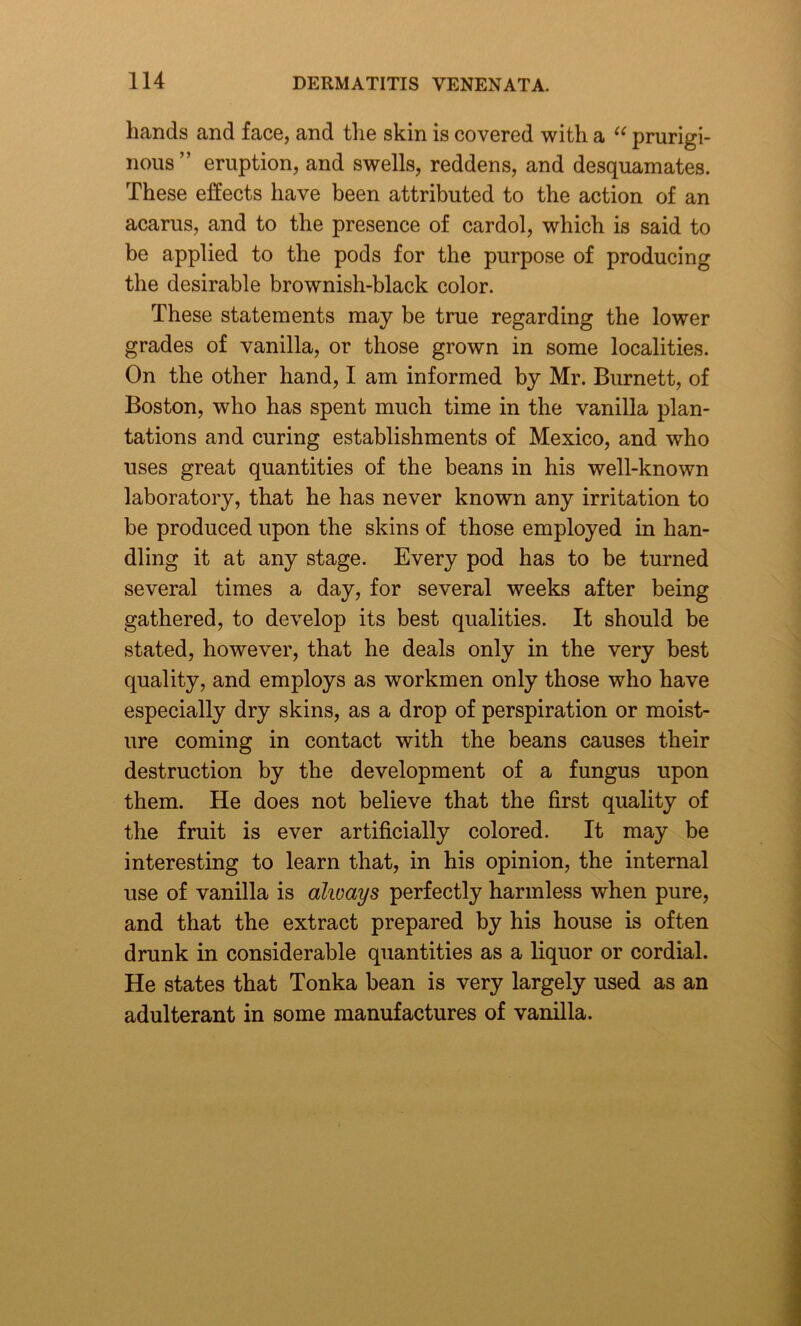 hands and face, and the skin is covered with a u prurigi- nous ” eruption, and swells, reddens, and desquamates. These effects have been attributed to the action of an acarus, and to the presence of cardol, which is said to be applied to the pods for the purpose of producing the desirable brownish-black color. These statements may be true regarding the lower grades of vanilla, or those grown in some localities. On the other hand, I am informed by Mr. Burnett, of Boston, who has spent much time in the vanilla plan- tations and curing establishments of Mexico, and who uses great quantities of the beans in his well-known laboratory, that he has never known any irritation to be produced upon the skins of those employed in han- dling it at any stage. Every pod has to be turned several times a day, for several weeks after being gathered, to develop its best qualities. It should be stated, however, that he deals only in the very best quality, and employs as workmen only those who have especially dry skins, as a drop of perspiration or moist- ure coming in contact with the beans causes their destruction by the development of a fungus upon them. He does not believe that the first quality of the fruit is ever artificially colored. It may be interesting to learn that, in his opinion, the internal use of vanilla is always perfectly harmless when pure, and that the extract prepared by his house is often drunk in considerable quantities as a liquor or cordial. He states that Tonka bean is very largely used as an adulterant in some manufactures of vanilla.