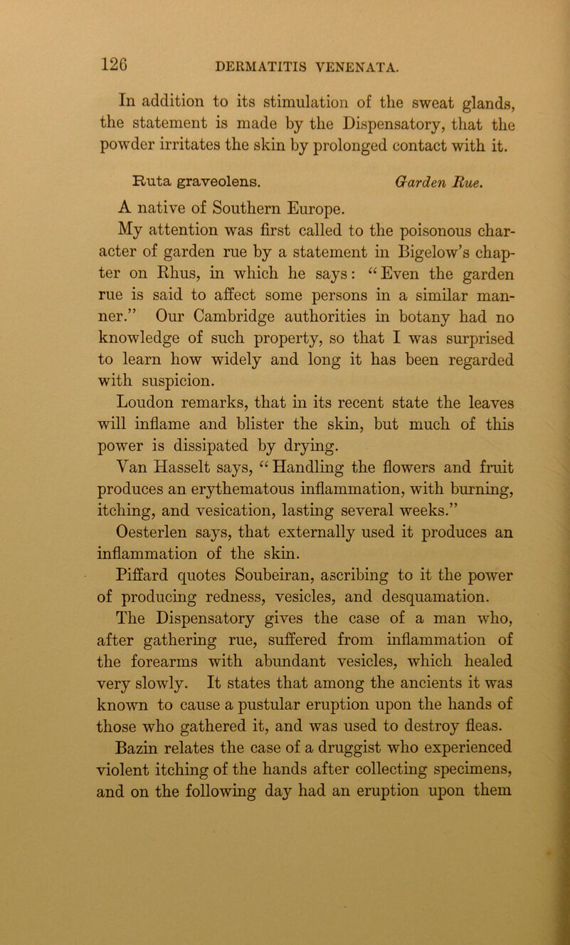 In addition to its stimulation of the sweat glands, the statement is made by the Dispensatory, that the powder irritates the skin by prolonged contact with it. Ruta graveolens. Garden Rue. A native of Southern Europe. My attention was first called to the poisonous char- acter of garden rue by a statement in Bigelow’s chap- ter on Rhus, in which he says: “ Even the garden rue is said to affect some persons in a similar man- ner.” Our Cambridge authorities in botany had no knowledge of such property, so that I was surprised to learn how widely and long it has been regarded with suspicion. Loudon remarks, that in its recent state the leaves will inflame and blister the skin, but much of this power is dissipated by drying. Van Hasselt says, “ Handling the flowers and fruit produces an erythematous inflammation, with burning, itching, and vesication, lasting several weeks.” Oesterlen says, that externally used it produces an inflammation of the skin. Piffard quotes Soubeiran, ascribing to it the power of producing redness, vesicles, and desquamation. The Dispensatory gives the case of a man who, after gathering rue, suffered from inflammation of the forearms with abundant vesicles, which healed very slowly. It states that among the ancients it was known to cause a pustular eruption upon the hands of those who gathered it, and was used to destroy fleas. Bazin relates the case of a druggist who experienced violent itching of the hands after collecting specimens, and on the following day had an eruption upon them