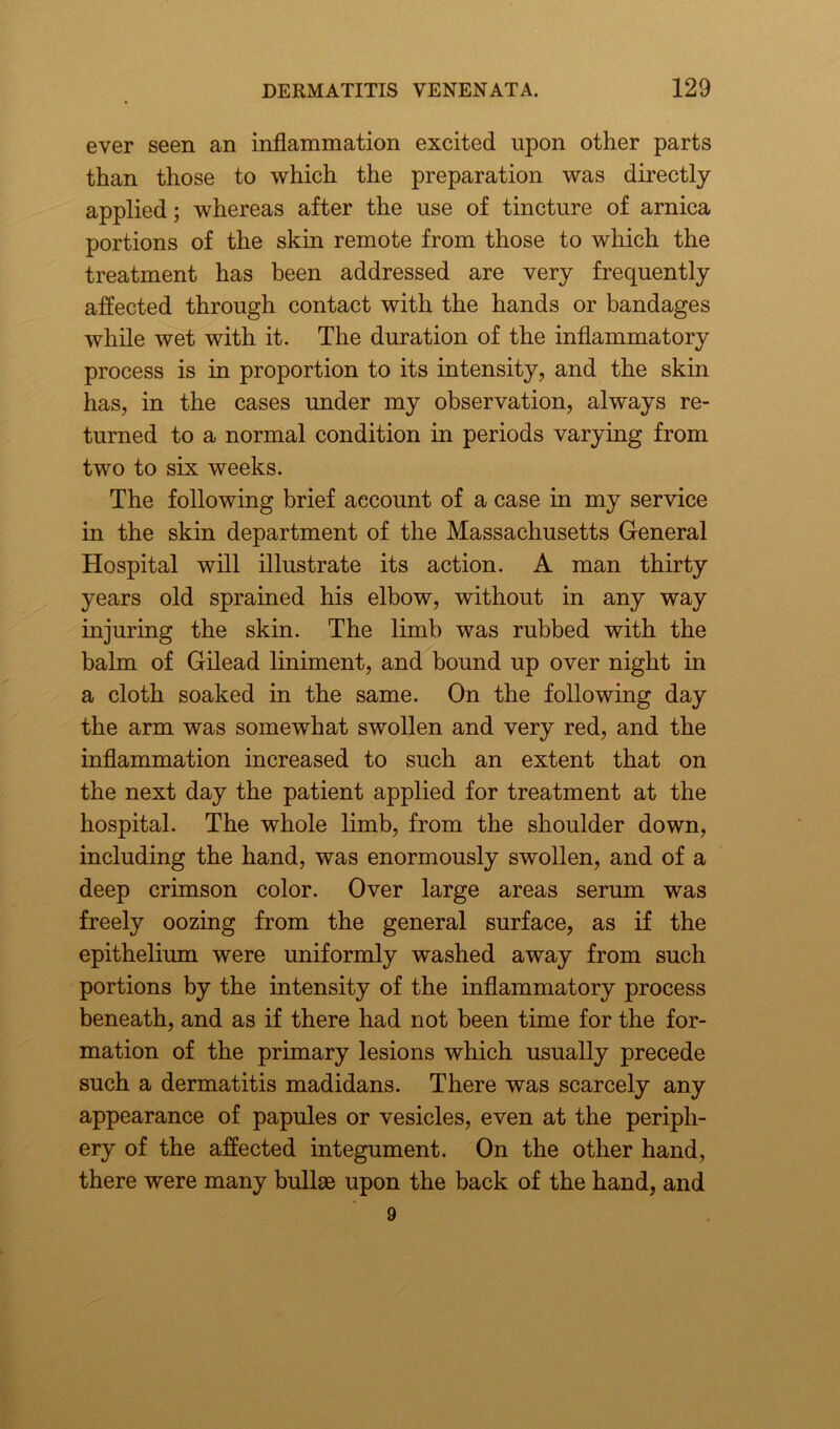 ever seen an inflammation excited upon other parts than those to which the preparation was directly applied; whereas after the use of tincture of arnica portions of the skin remote from those to which the treatment has been addressed are very frequently affected through contact with the hands or bandages while wet with it. The duration of the inflammatory process is in proportion to its intensity, and the skin has, in the cases under my observation, always re- turned to a normal condition in periods varying from two to six weeks. The following brief account of a case in my service in the skin department of the Massachusetts General Hospital will illustrate its action. A man thirty years old sprained his elbow, without in any way injuring the skin. The limb was rubbed with the balm of Gilead liniment, and bound up over night in a cloth soaked in the same. On the following day the arm was somewhat swollen and very red, and the inflammation increased to such an extent that on the next day the patient applied for treatment at the hospital. The whole limb, from the shoulder down, including the hand, was enormously swollen, and of a deep crimson color. Over large areas serum was freely oozing from the general surface, as if the epithelium were uniformly washed away from such portions by the intensity of the inflammatory process beneath, and as if there had not been time for the for- mation of the primary lesions which usually precede such a dermatitis madidans. There was scarcely any appearance of papules or vesicles, even at the periph- ery of the affected integument. On the other hand, there were many bullae upon the back of the hand, and