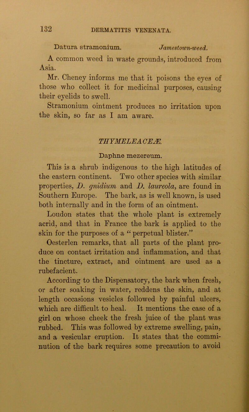Datura stramonium. Jamestown-weed. A common weed in waste grounds, introduced from Asia. Mr. Cheney informs me that it poisons the eyes of those who collect it for medicinal purposes, causing their eyelids to swell. Stramonium ointment produces no irritation upon the skin, so far as I am aware. TIIYMELEA OEM Daphne mezereum. This is a shrub indigenous to the high latitudes of the eastern continent. Two other species with similar properties, D. gnidium and D. laureola, are found in Southern Europe. The bark, as is well known, is used both internally and in the form of an ointment. Loudon states that the whole plant is extremely acrid, and that in France the bark is applied to the skin for the purposes of a “ perpetual blister.” Oesterlen remarks, that all parts of the plant pro- duce on contact irritation and inflammation, and that the tincture, extract, and ointment are used as a rubefacient. According to the Dispensatory, the bark when fresh, or after soaking in water, reddens the skin, and at length occasions vesicles followed by painful ulcers, which are difficult to heal. It mentions the case of a girl on whose cheek the fresh juice of the plant was rubbed. This was followed by extreme swelling, pain, and a vesicular eruption. It states that the commi- nution of the bark requires some precaution to avoid