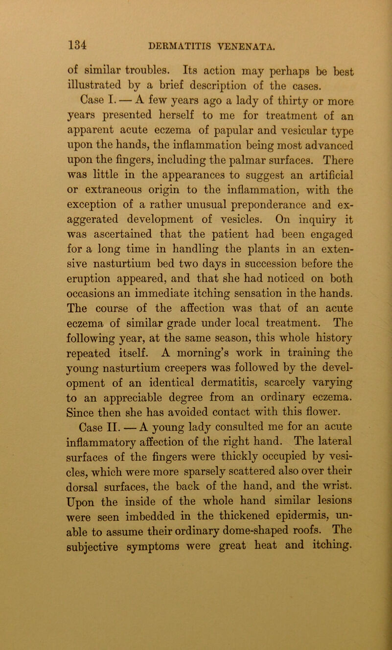 of similar troubles. Its action may perhaps be best illustrated by a brief description of the cases. Case I. — A few years ago a lady of thirty or more years presented herself to me for treatment of an apparent acute eczema of papular and vesicular type upon the hands, the inflammation being most advanced upon the fingers, including the palmar surfaces. There was little in the appearances to suggest an artificial or extraneous origin to the inflammation, with the exception of a rather unusual preponderance and ex- aggerated development of vesicles. On inquiry it was ascertained that the patient had been engaged for a long time in handling the plants in an exten- sive nasturtium bed two days in succession before the eruption appeared, and that she had noticed on both occasions an immediate itching sensation in the hands. The course of the affection was that of an acute eczema of similar grade under local treatment. The following year, at the same season, this whole history repeated itself. A morning’s work in training the young nasturtium creepers was followed by the devel- opment of an identical dermatitis, scarcely varying to an appreciable degree from an ordinary eczema. Since then she has avoided contact with this flower. Case II. —A young lady consulted me for an acute inflammatory affection of the right hand. The lateral surfaces of the fingers were thickly occupied by vesi- cles, which were more sparsely scattered also over their dorsal surfaces, the back of the hand, and the wrist. Upon the inside of the whole hand similar lesions were seen imbedded in the thickened epidermis, un- able to assume their ordinary dome-shaped roofs. The subjective symptoms were great heat and itching.