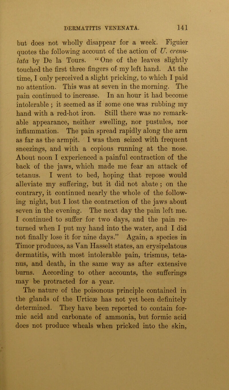 but does not wholly disappear for a week. Figuier quotes the following account of the action of U. crenu- lata by De la Tours. “One of the leaves slightly touched the first three fingers of- my left hand. At the time, I only perceived a slight pricking, to which I paid no attention. This was at seven in the morning. The pain continued to increase. In an hour it had become intolerable ; it seemed as if some one was rubbing my hand with a red-hot iron. Still there was no remark- able appearance, neither swelling, nor pustules, nor inflammation. The pain spread rapidly along the arm as far as the armpit. I was then seized with frequent sneezings, and with a copious running at the nose. About noon I experienced a painful contraction of the back of the jaws, which made me fear an attack of tetanus. I went to bed, hoping that repose would alleviate my suffering, but it did not abate ; on the contrary, it continued nearly the whole of the follow- ing night, but I lost the contraction of the jaws about seven in the evening. The next day the pain left me. I continued to suffer for two days, and the pain re- turned when I put my hand into the water, and I did not finally lose it for nine days.” Again, a species in Timor produces, as Van Hasselt states, an erysipelatous dermatitis, with most intolerable pain, trismus, teta- nus, and death, in the same way as after extensive burns. According to other accounts, the sufferings may be protracted for a year. The nature of the poisonous principle contained in the glands of the Urticee has not yet been definitely determined. They have been reported to contain for- mic acid and carbonate of ammonia, but formic acid does not produce wheals when pricked into the skin,