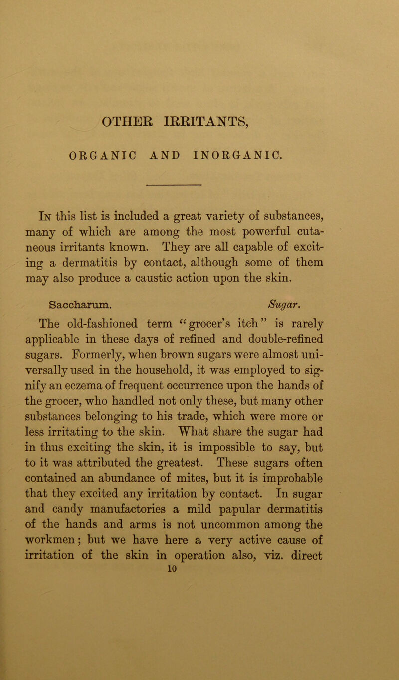 OTHER IRRITANTS, ORGANIC AND INORGANIC. In this list is included a great variety of substances, many of which are among the most powerful cuta- neous irritants known. They are all capable of excit- ing a dermatitis by contact, although some of them may also produce a caustic action upon the skin. Saccharum. Sugar. The old-fashioned term “grocer’s itch” is rarely applicable in these days of refined and double-refined sugars. Formerly, when brown sugars were almost uni- versally used in the household, it was employed to sig- nify an eczema of frequent occurrence upon the hands of the grocer, who handled not only these, but many other substances belonging to his trade, which were more or less irritating to the skin. What share the sugar had in thus exciting the skin, it is impossible to say, but to it was attributed the greatest. These sugars often contained an abundance of mites, but it is improbable that they excited any irritation by contact. In sugar and candy manufactories a mild papular dermatitis of the hands and arms is not uncommon among the workmen; but we have here a very active cause of irritation of the skin in operation also, viz. direct 10