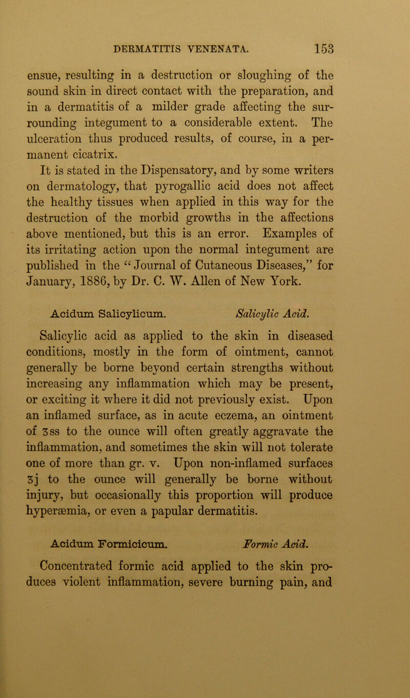 ensue, resulting in a destruction or sloughing of the sound skin in direct contact with the preparation, and in a dermatitis of a milder grade affecting the sur- rounding integument to a considerable extent. The ulceration thus produced results, of course, in a per- manent cicatrix. It is stated in the Dispensatory, and by some writers on dermatology, that pyrogallic acid does not affect the healthy tissues when applied in this way for the destruction of the morbid growths in the affections above mentioned, but this is an error. Examples of its irritating action upon the normal integument are published in the “ Journal of Cutaneous Diseases,” for January, 1886, by Dr. C. W. Allen of New York. Acidum Salicylicum. Salicylic Acid. Salicylic acid as applied to the skin in diseased conditions, mostly in the form of ointment, cannot generally be borne beyond certain strengths without increasing any inflammation which may be present, or exciting it where it did not previously exist. Upon an inflamed surface, as in acute eczema, an ointment of 3ss to the ounce will often greatly aggravate the inflammation, and sometimes the skin will not tolerate one of more than gr. v. Upon non-inflamed surfaces 3] to the ounce will generally be borne without injury, but occasionally this proportion will produce hyperaemia, or even a papular dermatitis. Acidum Formicicum. Formic Acid. Concentrated formic acid applied to the skin pro- duces violent inflammation, severe burning pain, and