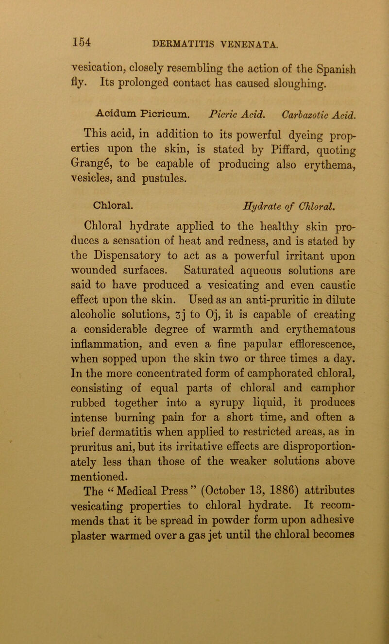 vesication, closely resembling the action of the Spanish fly. Its prolonged contact has caused sloughing. Acidum Picricum. Picric Acid. Carbazotic Acid. This acid, in addition to its powerful dyeing prop- erties upon the skin, is stated by Piffard, quoting Grange, to be capable of producing also erythema, vesicles, and pustules. Chloral. Hydrate of Chloral. Chloral hydrate applied to the healthy skin pro- duces a sensation of heat and redness, and is stated by the Dispensatory to act as a powerful irritant upon wounded surfaces. Saturated aqueous solutions are said to have produced a vesicating and even caustic effect upon the skin. Used as an anti-pruritic in dilute alcoholic solutions, 3j to Oj, it is capable of creating a considerable degree of warmth and erythematous inflammation, and even a fine papular efflorescence, when sopped upon the skin two or three times a day. In the more concentrated form of camphorated chloral, consisting of equal parts of chloral and camphor rubbed together into a syrupy liquid, it produces intense burning pain for a short time, and often a brief dermatitis when applied to restricted areas, as in pruritus ani, but its irritative effects are disproportion- ately less than those of the weaker solutions above mentioned. The “ Medical Press ” (October 13, 1886) attributes vesicating properties to chloral hydrate. It recom- mends that it be spread in powder form upon adhesive plaster warmed over a gas jet until the chloral becomes