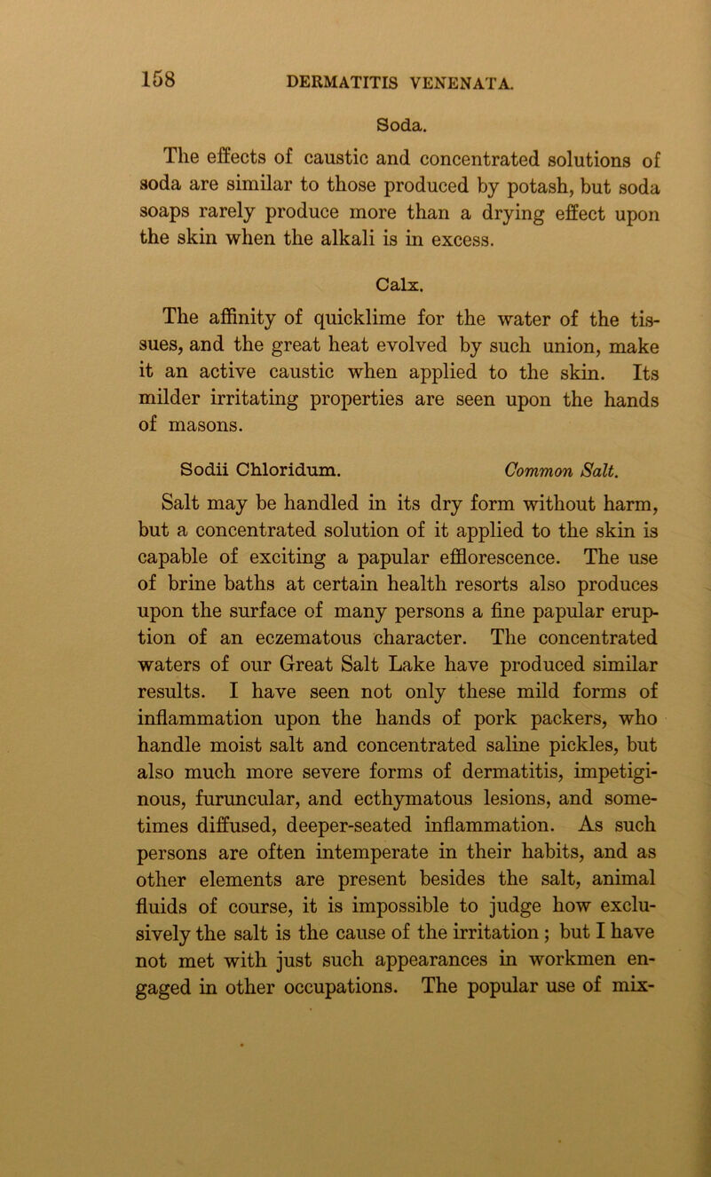 Soda. The effects of caustic and concentrated solutions of soda are similar to those produced by potash, but soda soaps rarely produce more than a drying effect upon the skin when the alkali is in excess. Calx. The affinity of quicklime for the water of the tis- sues, and the great heat evolved by such union, make it an active caustic when applied to the skin. Its milder irritating properties are seen upon the hands of masons. Sodii Chloridum. Common Salt. Salt may be handled in its dry form without harm, but a concentrated solution of it applied to the skin is capable of exciting a papular efflorescence. The use of brine baths at certain health resorts also produces upon the surface of many persons a fine papular erup- tion of an eczematous character. The concentrated waters of our Great Salt Lake have produced similar results. I have seen not only these mild forms of inflammation upon the hands of pork packers, who handle moist salt and concentrated saline pickles, but also much more severe forms of dermatitis, impetigi- nous, furuncular, and ecthymatous lesions, and some- times diffused, deeper-seated inflammation. As such persons are often intemperate in their habits, and as other elements are present besides the salt, animal fluids of course, it is impossible to judge how exclu- sively the salt is the cause of the irritation ; but I have not met with just such appearances in workmen en- gaged in other occupations. The popular use of mix-