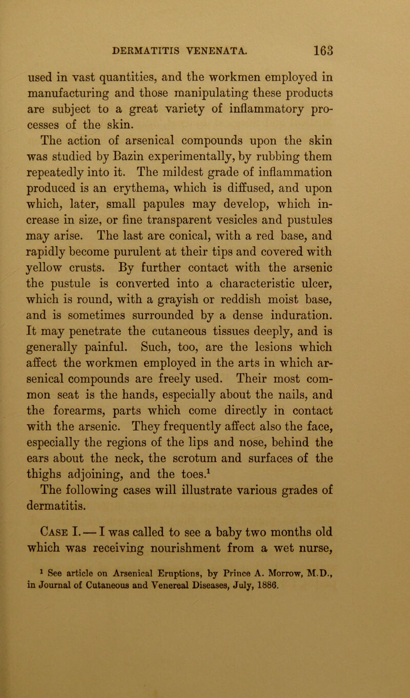 used in vast quantities, and the workmen employed in manufacturing and those manipulating these products are subject to a great variety of inflammatory pro- cesses of the skin. The action of arsenical compounds upon the skin was studied by Bazin experimentally, by rubbing them repeatedly into it. The mildest grade of inflammation produced is an erythema, which is diffused, and upon which, later, small papules may develop, which in- crease in size, or fine transparent vesicles and pustules may arise. The last are conical, with a red base, and rapidly become purulent at their tips and covered with yellow crusts. By further contact with the arsenic the pustule is converted into a characteristic ulcer, which is round, with a grayish or reddish moist base, and is sometimes surrounded by a dense induration. It may penetrate the cutaneous tissues deeply, and is generally painful. Such, too, are the lesions which affect the workmen employed in the arts in which ar- senical compounds are freely used. Their most com- mon seat is the hands, especially about the nails, and the forearms, parts which come directly in contact with the arsenic. They frequently affect also the face, especially the regions of the lips and nose, behind the ears about the neck, the scrotum and surfaces of the thighs adjoining, and the toes.1 The following cases will illustrate various grades of dermatitis. Case I. — I was called to see a baby two months old which was receiving nourishment from a wet nurse, 1 See article on Arsenical Eruptions, by Prince A. Morrow, M.D., in Journal of Cutaneous and Venereal Diseases, July, 1886.