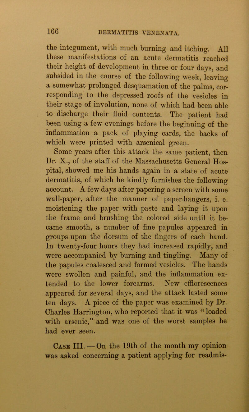 the integument, with much burning and itching. All these manifestations of an acute dermatitis reached their height of development in three or four days, and subsided in the course of the following week, leaving a somewhat prolonged desquamation of the palms, cor- responding to the depressed roofs of the vesicles in their stage of involution, none of which had been able to discharge their fluid contents. The patient had been using a few evenings before the beginning of the inflammation a pack of playing cards, the backs of which were printed with arsenical green. Some years after this attack the same patient, then Dr. X., of the staff of the Massachusetts General Hos- pital, showed me his hands again in a state of acute dermatitis, of which he kindly furnishes the following account. A few days after papering a screen with some wall-paper, after the manner of paper-hangers, i. e. moistening the paper with paste and laying it upon the frame and brushing the colored side until it be- came smooth, a number of fine papules appeared in groups upon the dorsum of the fingers of each hand. In twenty-four hours they had increased rapidly, and were accompanied by burning and tingling. Many of the papules coalesced and formed vesicles. The hands were swollen and painful, and the inflammation ex- tended to the lower forearms. New efflorescences appeared for several days, and the attack lasted some ten days. A piece of the paper was examined by Dr. Charles Harrington, who reported that it was “ loaded with arsenic,” and was one of the worst samples he had ever seen. Case III. — On the 19th of the month my opinion was asked concerning a patient applying for readmis-