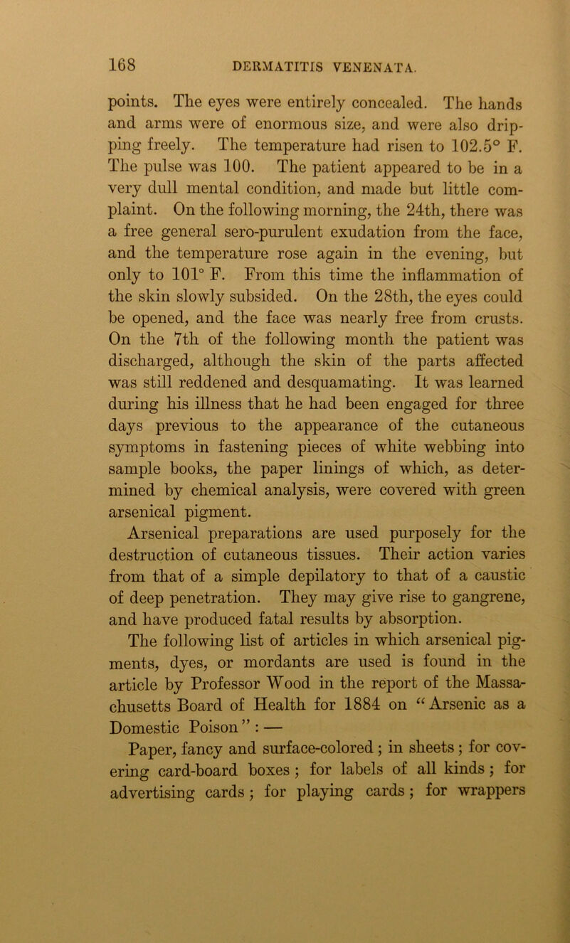 points. The eyes were entirely concealed. The hands and arms were of enormous size, and were also drip- ping freely. The temperature had risen to 102.5° F. The pulse was 100. The patient appeared to be in a very dull mental condition, and made but little com- plaint. On the following morning, the 24th, there was a free general sero-purulent exudation from the face, and the temperature rose again in the evening, but only to 101° F. From this time the inflammation of the skin slowly subsided. On the 28th, the eyes could be opened, and the face was nearly free from crusts. On the 7th of the following month the patient was discharged, although the skin of the parts affected was still reddened and desquamating. It was learned during his illness that he had been engaged for three days previous to the appearance of the cutaneous symptoms in fastening pieces of white webbing into sample books, the paper linings of which, as deter- mined by chemical analysis, were covered with green arsenical pigment. Arsenical preparations are used purposely for the destruction of cutaneous tissues. Their action varies from that of a simple depilatory to that of a caustic of deep penetration. They may give rise to gangrene, and have produced fatal results by absorption. The following list of articles in which arsenical pig- ments, dyes, or mordants are used is found in the article by Professor Wood in the report of the Massa- chusetts Board of Health for 1884 on “ Arsenic as a Domestic Poison ” : — Paper, fancy and surface-colored; in sheets; for cov- ering card-board boxes ; for labels of all kinds; for advertising cards; for playing cards; for wrappers