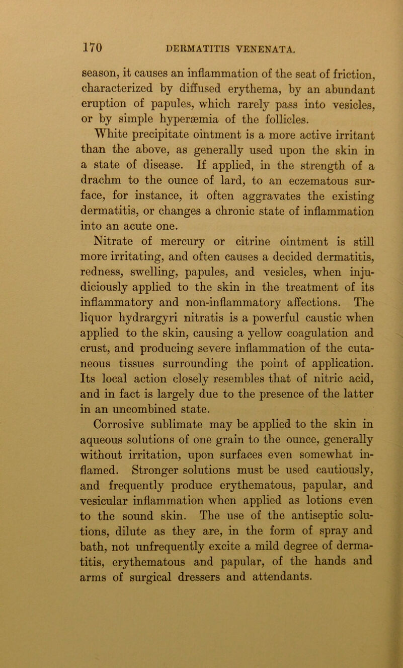 season, it causes an inflammation of the seat of friction, characterized by diffused erythema, by an abundant eruption of papules, which rarely pass into vesicles, or by simple hyperaemia of the follicles. White precipitate ointment is a more active irritant than the above, as generally used upon the skin in a state of disease. If applied, in the strength of a drachm to the ounce of lard, to an eczematous sur- face, for instance, it often aggravates the existing dermatitis, or changes a chronic state of inflammation into an acute one. Nitrate of mercury or citrine ointment is still more irritating, and often causes a decided dermatitis, redness, swelling, papules, and vesicles, when inju- diciously applied to the skin in the treatment of its inflammatory and non-inflammatory affections. The liquor hydrargyri nitratis is a powerful caustic when applied to the skin, causing a yellow coagulation and crust, and producing severe inflammation of the cuta- neous tissues surrounding the point of application. Its local action closely resembles that of nitric acid, and in fact is largely due to the presence of the latter in an uncombined state. Corrosive sublimate may be applied to the skin in aqueous solutions of one grain to the ounce, generally without irritation, upon surfaces even somewhat in- flamed. Stronger solutions must be used cautiously, and frequently produce erythematous, papular, and vesicular inflammation when applied as lotions even to the sound skin. The use of the antiseptic solu- tions, dilute as they are, in the form of spray and bath, not unfrequently excite a mild degree of derma- titis, erythematous and papular, of the hands and arms of surgical dressers and attendants.