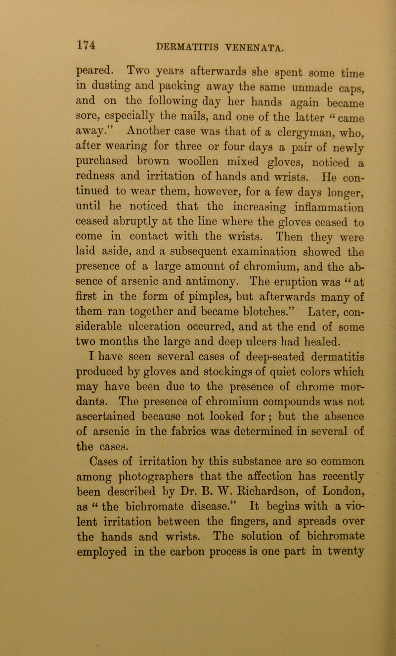 peared. Two years afterwards she spent some time in dusting and packing away the same unmade caps, and on the following day her hands again became sore, especially the nails, and one of the latter “ came away.” Another case was that of a clergyman, who, after wearing for three or four days a pair of newly purchased brown woollen mixed gloves, noticed a redness and irritation of hands and wrists. He con- tinued to wear them, however, for a few days longer, until he noticed that the increasing inflammation ceased abruptly at the line where the gloves ceased to come in contact with the wrists. Then they were laid aside, and a subsequent examination showed the presence of a large amount of chromium, and the ab- sence of arsenic and antimony. The eruption was “ at first in the form of pimples, but afterwards many of them ran together and became blotches.” Later, con- siderable ulceration occurred, and at the end of some two months the large and deep ulcers had healed. I have seen several cases of deep-seated dermatitis produced by gloves and stockings of quiet colors which may have been due to the presence of chrome mor- dants. The presence of chromium compounds was not ascertained because not looked for; but the absence of arsenic in the fabrics was determined in several of the cases. Cases of irritation by this substance are so common among photographers that the affection has recently been described by Dr. B. W. Kichardson, of London, as “ the bichromate disease.” It begins with a vio- lent irritation between the fingers, and spreads over the hands and wrists. The solution of bichromate employed in the carbon process is one part in twenty