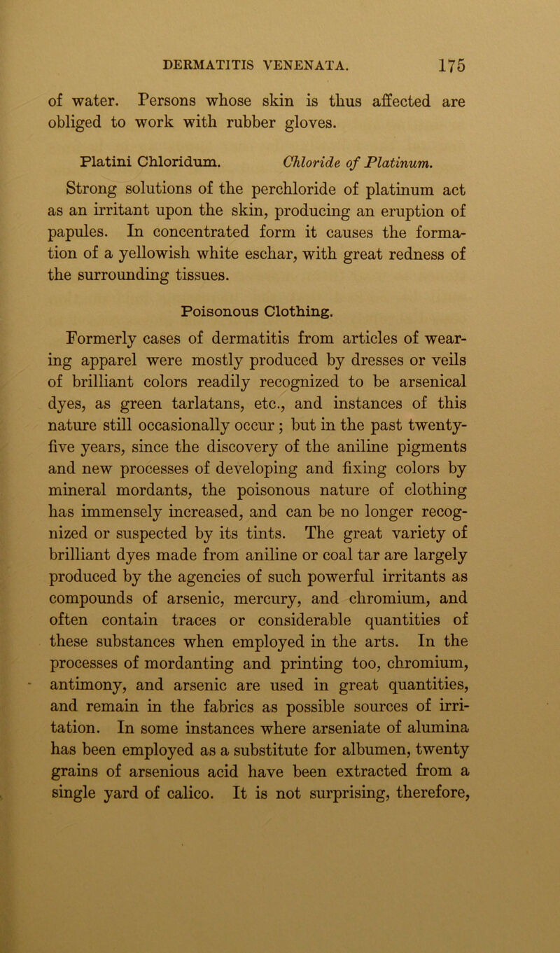 of water. Persons whose skin is thus affected are obliged to work with rubber gloves. Platini Chloridum. Chloride of Platinum. Strong solutions of the perchloride of platinum act as an irritant upon the skin, producing an eruption of papules. In concentrated form it causes the forma- tion of a yellowish white eschar, with great redness of the surrounding tissues. Poisonous Clothing. Formerly cases of dermatitis from articles of wear- ing apparel were mostly produced by dresses or veils of brilliant colors readily recognized to be arsenical dyes, as green tarlatans, etc., and instances of this nature still occasionally occur; but in the past twenty- five years, since the discovery of the aniline pigments and new processes of developing and fixing colors by mineral mordants, the poisonous nature of clothing has immensely increased, and can be no longer recog- nized or suspected by its tints. The great variety of brilliant dyes made from aniline or coal tar are largely produced by the agencies of such powerful irritants as compounds of arsenic, mercury, and chromium, and often contain traces or considerable quantities of these substances when employed in the arts. In the processes of mordanting and printing too, chromium, antimony, and arsenic are used in great quantities, and remain in the fabrics as possible sources of irri- tation. In some instances where arseniate of alumina has been employed as a substitute for albumen, twenty grains of arsenious acid have been extracted from a single yard of calico. It is not surprising, therefore,