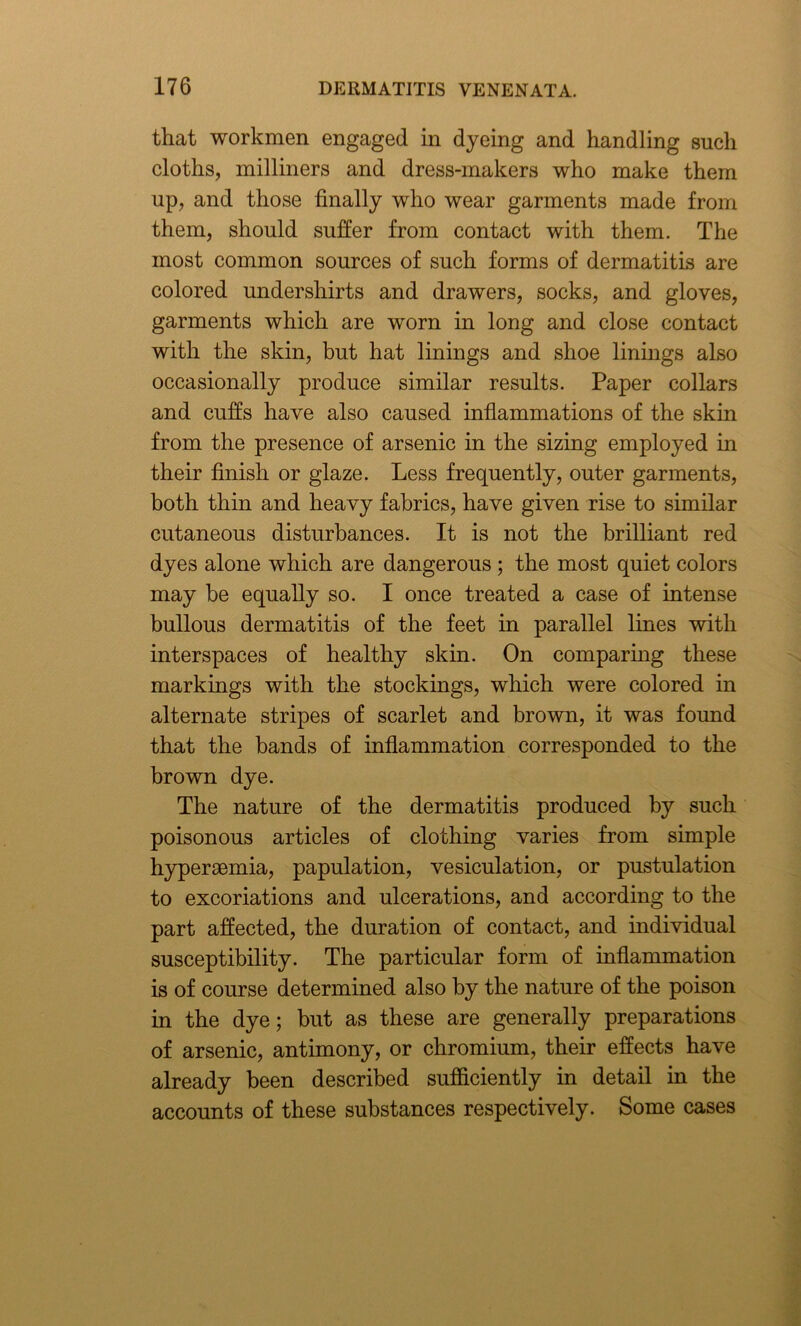 that workmen engaged in dyeing and handling such cloths, milliners and dress-makers who make them up, and those finally who wear garments made from them, should suffer from contact with them. The most common sources of such forms of dermatitis are colored undershirts and drawers, socks, and gloves, garments which are worn in long and close contact with the skin, but hat linings and shoe linings also occasionally produce similar results. Paper collars and cuffs have also caused inflammations of the skin from the presence of arsenic in the sizing employed in their finish or glaze. Less frequently, outer garments, both thin and heavy fabrics, have given rise to similar cutaneous disturbances. It is not the brilliant red dyes alone which are dangerous ; the most quiet colors may be equally so. I once treated a case of intense bullous dermatitis of the feet in parallel lines with interspaces of healthy skin. On comparing these markings with the stockings, which were colored in alternate stripes of scarlet and brown, it was found that the bands of inflammation corresponded to the brown dye. The nature of the dermatitis produced by such poisonous articles of clothing varies from simple hyperaemia, papulation, vesiculation, or pustulation to excoriations and ulcerations, and according to the part affected, the duration of contact, and individual susceptibility. The particular form of inflammation is of course determined also by the nature of the poison in the dye; but as these are generally preparations of arsenic, antimony, or chromium, their effects have already been described sufficiently in detail in the accounts of these substances respectively. Some cases