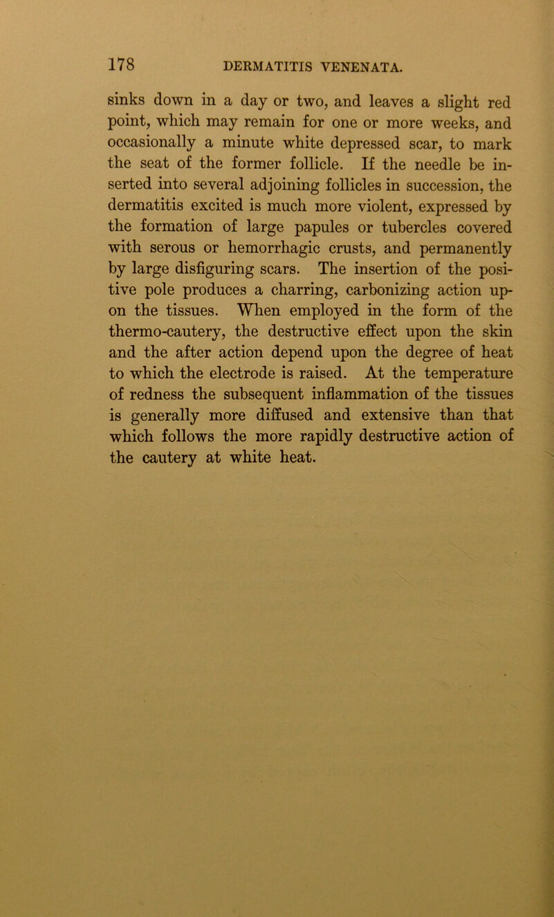 sinks down in a day or two, and leaves a slight red point, which may remain for one or more weeks, and occasionally a minute white depressed scar, to mark the seat of the former follicle. If the needle be in- serted into several adjoining follicles in succession, the dermatitis excited is much more violent, expressed by the formation of large papules or tubercles covered with serous or hemorrhagic crusts, and permanently by large disfiguring scars. The insertion of the posi- tive pole produces a charring, carbonizing action up- on the tissues. When employed in the form of the thermo-cautery, the destructive effect upon the skin and the after action depend upon the degree of heat to which the electrode is raised. At the temperature of redness the subsequent inflammation of the tissues is generally more diffused and extensive than that which follows the more rapidly destructive action of the cautery at white heat.