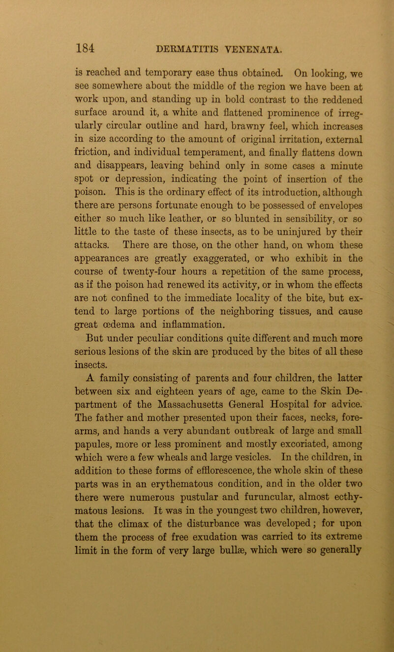 is reached and temporary ease thus obtained. On looking, we see somewhere about the middle of the region we have been at work upon, and standing up in bold contrast to the reddened surface around it, a white and flattened prominence of irreg- ularly circular outline and hard, brawny feel, which increases in size according to the amount of original irritation, external friction, and individual temperament, and finally flattens down and disappears, leaving behind only in some cases a minute spot or depression, indicating the point of insertion of the poison. This is the ordinary effect of its introduction, although there are persons fortunate enough to be possessed of envelopes either so much like leather, or so blunted in sensibility, or so little to the taste of these insects, as to be uninjured by their attacks. There are those, on the other hand, on whom these appearances are greatly exaggerated, or who exhibit in the course of twenty-four hours a repetition of the same process, as if the poison had renewed its activity, or in whom the effects are not confined to the immediate locality of the bite, but ex- tend to large portions of the neighboring tissues, and cause great oedema and inflammation. But under peculiar conditions quite different and much more serious lesions of the skin are produced by the bites of all these insects. A family consisting of parents and four children, the latter between six and eighteen years of age, came to the Skin De- partment of the Massachusetts General Hospital for advice. The father and mother presented upon their faces, necks, fore- arms, and hands a very abundant outbreak of large and small papules, more or less prominent and mostly excoriated, among which were a few wheals and large vesicles. In the children, in addition to these forms of efflorescence, the whole skin of these parts was in an erythematous condition, and in the older two there were numerous pustular and furuncular, almost ecthy- matous lesions. It was in the youngest two children, however, that the climax of the disturbance was developed; for upon them the process of free exudation was carried to its extreme limit in the form of very large bullae, which were so generally