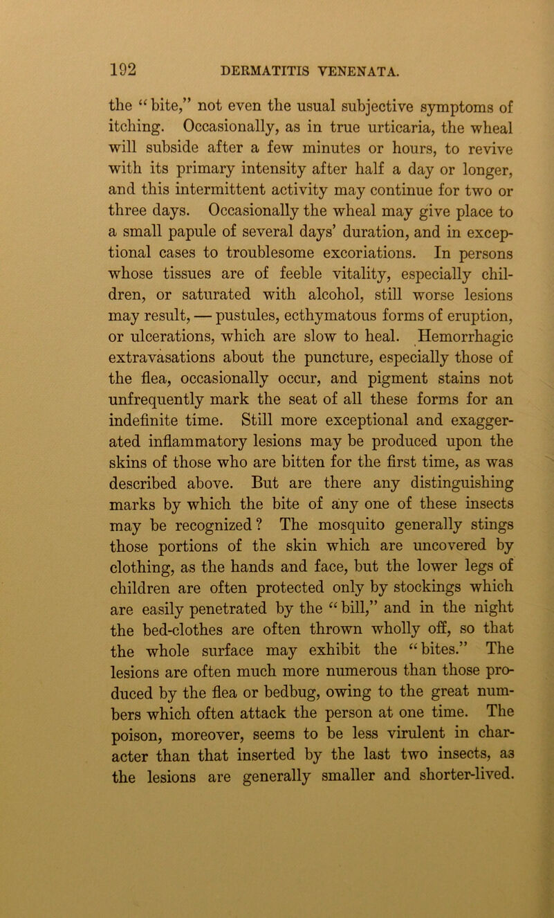 the “bite,” not even the usual subjective symptoms of itching. Occasionally, as in true urticaria, the wheal will subside after a few minutes or hours, to revive with its primary intensity after half a day or longer, and this intermittent activity may continue for two or three days. Occasionally the wheal may give place to a small papule of several days’ duration, and in excep- tional cases to troublesome excoriations. In persons whose tissues are of feeble vitality, especially chil- dren, or saturated with alcohol, still worse lesions may result, — pustules, ecthymatous forms of eruption, or ulcerations, which are slow to heal. Hemorrhagic extravasations about the puncture, especially those of the flea, occasionally occur, and pigment stains not unfrequently mark the seat of all these forms for an indefinite time. Still more exceptional and exagger- ated inflammatory lesions may be produced upon the skins of those who are bitten for the first time, as was described above. But are there any distinguishing marks by which the bite of amy one of these insects may be recognized? The mosquito generally stings those portions of the skin which are uncovered by clothing, as the hands and face, but the lower legs of children are often protected only by stockings which are easily penetrated by the “bill,” and in the night the bed-clothes are often thrown wholly off, so that the whole surface may exhibit the “bites.” The lesions are often much more numerous than those pro- duced by the flea or bedbug, owing to the great num- bers which often attack the person at one time. The poison, moreover, seems to be less virulent in char- acter than that inserted by the last two insects, a3 the lesions are generally smaller and shorter-lived.