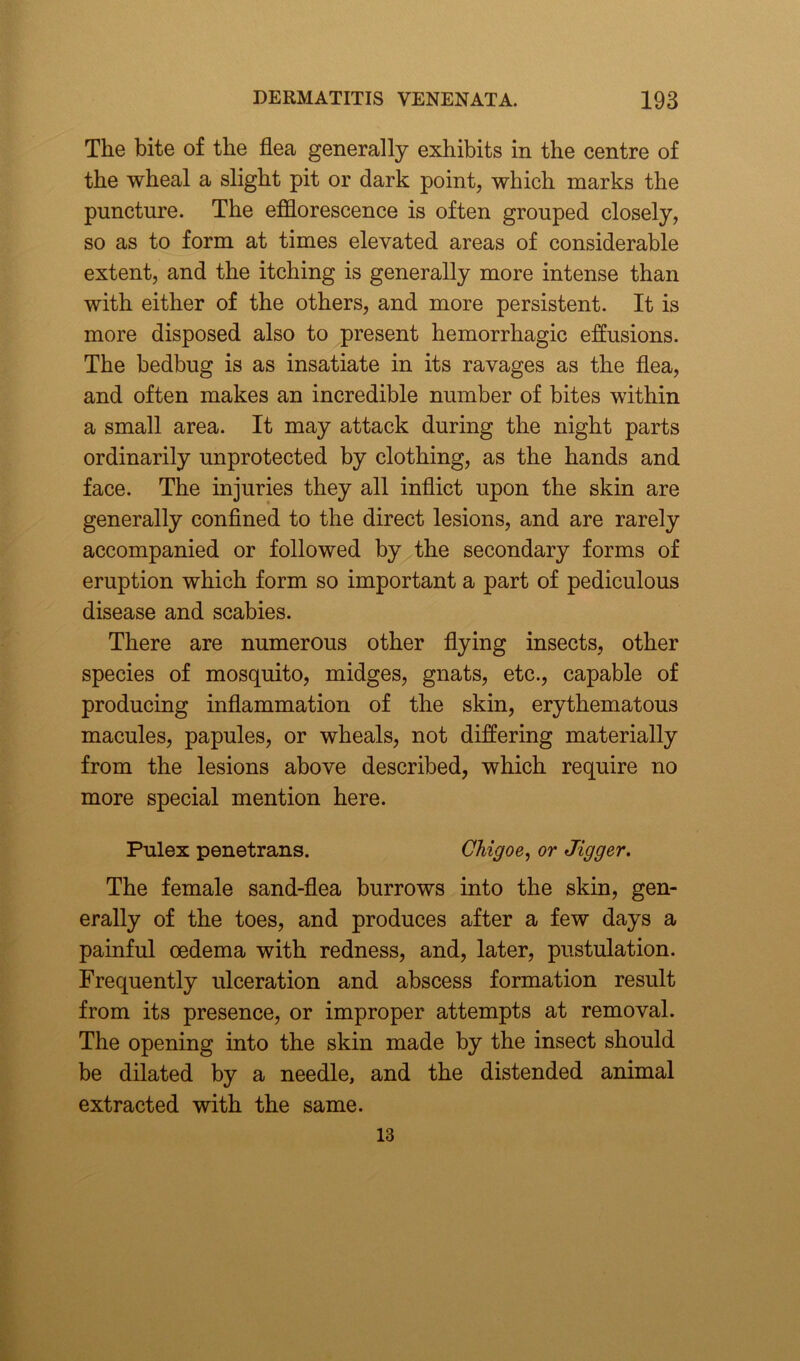 The bite of the flea generally exhibits in the centre of the wheal a slight pit or dark point, which marks the puncture. The efflorescence is often grouped closely, so as to form at times elevated areas of considerable extent, and the itching is generally more intense than with either of the others, and more persistent. It is more disposed also to present hemorrhagic effusions. The bedbug is as insatiate in its ravages as the flea, and often makes an incredible number of bites within a small area. It may attack during the night parts ordinarily unprotected by clothing, as the hands and face. The injuries they all inflict upon the skin are generally confined to the direct lesions, and are rarely accompanied or followed by the secondary forms of eruption which form so important a part of pediculous disease and scabies. There are numerous other flying insects, other species of mosquito, midges, gnats, etc., capable of producing inflammation of the skin, erythematous macules, papules, or wheals, not differing materially from the lesions above described, which require no more special mention here. Pulex penetrans. Chigoe, or Jigger. The female sand-flea burrows into the skin, gen- erally of the toes, and produces after a few days a painful oedema with redness, and, later, pustulation. Frequently ulceration and abscess formation result from its presence, or improper attempts at removal. The opening into the skin made by the insect should be dilated by a needle, and the distended animal extracted with the same. 13