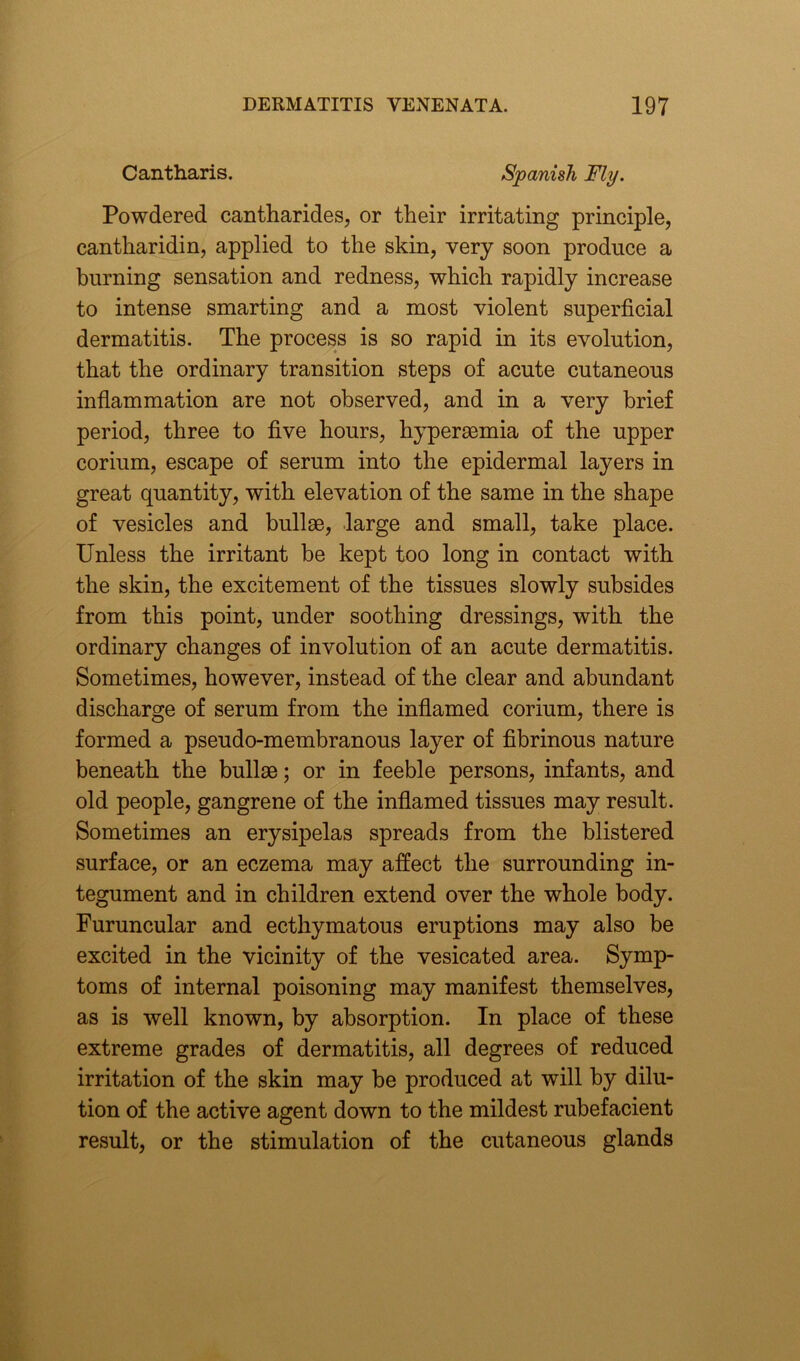 Cantharis. Spanish Fly. Powdered cantharides, or their irritating principle, cantharidin, applied to the skin, very soon produce a burning sensation and redness, which rapidly increase to intense smarting and a most violent superficial dermatitis. The process is so rapid in its evolution, that the ordinary transition steps of acute cutaneous inflammation are not observed, and in a very brief period, three to five hours, hypersemia of the upper corium, escape of serum into the epidermal layers in great quantity, with elevation of the same in the shape of vesicles and bullae, large and small, take place. Unless the irritant be kept too long in contact with the skin, the excitement of the tissues slowly subsides from this point, under soothing dressings, with the ordinary changes of involution of an acute dermatitis. Sometimes, however, instead of the clear and abundant discharge of serum from the inflamed corium, there is formed a pseudo-membranous layer of fibrinous nature beneath the bullae; or in feeble persons, infants, and old people, gangrene of the inflamed tissues may result. Sometimes an erysipelas spreads from the blistered surface, or an eczema may affect the surrounding in- tegument and in children extend over the whole body. Furuncular and ecthymatous eruptions may also be excited in the vicinity of the vesicated area. Symp- toms of internal poisoning may manifest themselves, as is well known, by absorption. In place of these extreme grades of dermatitis, all degrees of reduced irritation of the skin may be produced at will by dilu- tion of the active agent down to the mildest rubefacient result, or the stimulation of the cutaneous glands