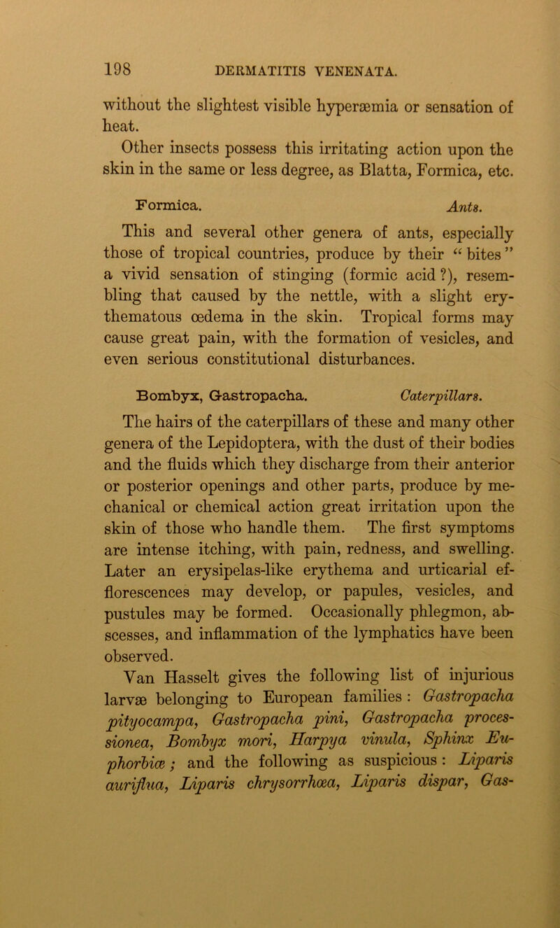 without the slightest visible hypersemia or sensation of heat. Other insects possess this irritating action upon the skin in the same or less degree, as Blatta, Formica, etc. Formica. Ants. This and several other genera of ants, especially those of tropical countries, produce by their “ bites ” a vivid sensation of stinging (formic acid ?), resem- bling that caused by the nettle, with a slight ery- thematous oedema in the skin. Tropical forms may cause great pain, with the formation of vesicles, and even serious constitutional disturbances. Bombyx, Gastropacha. Caterpillars. The hairs of the caterpillars of these and many other genera of the Lepidoptera, with the dust of their bodies and the fluids which they discharge from their anterior or posterior openings and other parts, produce by me- chanical or chemical action great irritation upon the skin of those who handle them. The first symptoms are intense itching, with pain, redness, and swelling. Later an erysipelas-like erythema and urticarial ef- florescences may develop, or papules, vesicles, and pustules may be formed. Occasionally phlegmon, ab- scesses, and inflammation of the lymphatics have been observed. Yan Hasselt gives the following list of injurious larvm belonging to European families : Gastropacha pityocampa, Gastropacha pini, Gastropacha proces- sionea, Bombyx mori, Harpya vinula, Sphinx Eu- phorbia ; and the following as suspicious : Liparis auriflua, Liparis chrysorrhoea, Liparis dispar, Gas-
