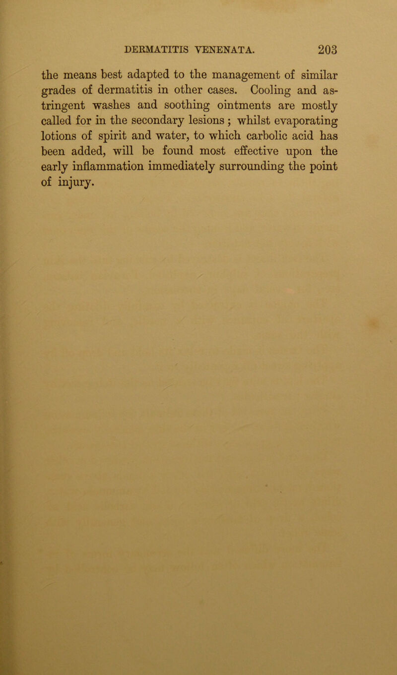 the means best adapted to the management of similar grades of dermatitis in other cases. Cooling and as- tringent washes and soothing ointments are mostly called for in the secondary lesions ; whilst evaporating lotions of spirit and water, to which carbolic acid has been added, will be found most effective upon the early inflammation immediately surrounding the point of injury.