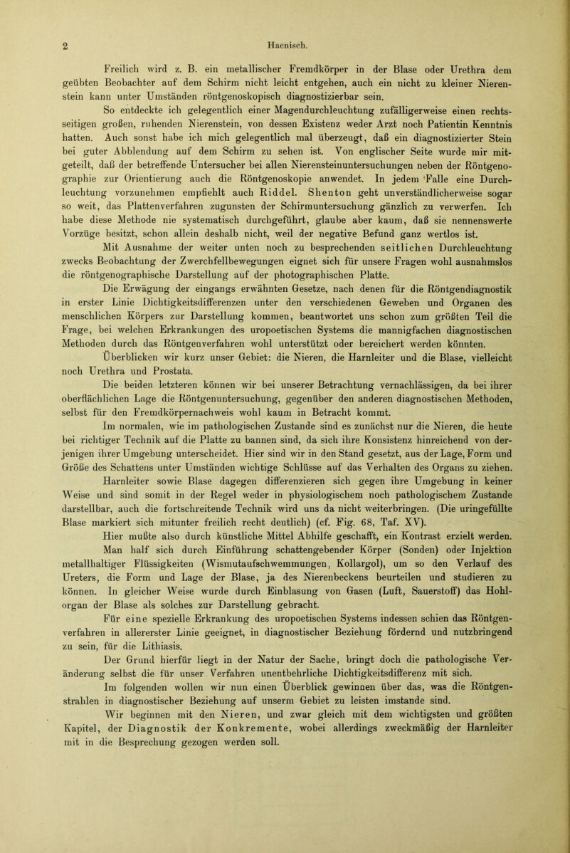 Freilich wird z. B. ein metallischer Fremdkörper in der Blase oder Urethra dem geübten Beobachter auf dem Schirm nicht leicht entgehen, auch ein nicht zu kleiner Nieren- stein kann unter Umständen röntgenoskopisch diagnostizierbar sein. So entdeckte ich gelegentlich einer Magendurcbleuchtung zufälligerweise einen rechts- seitigen großen, ruhenden Nierenstein, von dessen Existenz weder Arzt noch Patientin Kenntnis hatten. Auch sonst habe ich mich gelegentlich mal überzeugt, daß ein diagnostizierter Stein bei guter Abblendung auf dem Schirm zu sehen ist. Von englischer Seite wurde mir mit- geteilt, daß der betreffende Untersucher bei allen Nierensteinuntersuchungen neben der Röntgeno- graphie zur Orientierung auch die Röntgenoskopie anwendet. In jedem 'Falle eine Durch- leuchtung vorzunehmen empfiehlt auch Riddel. Shenton geht unverständlicherweise sogar so weit, das Platten verfahren zugunsten der Schirmuntersuchung gänzlich zu verwerfen. Ich habe diese Methode nie systematisch durchgeführt, glaube aber kaum, daß sie nennenswerte Vorzüge besitzt, schon allein deshalb nicht, weil der negative Befund ganz wertlos ist. Mit Ausnahme der weiter unten noch zu besprechenden seitlichen Durchleuchtung zwecks Beobachtung der Zwerchfellbewegungen eignet sich für unsere Fragen wohl ausnahmslos die röntgenographische Darstellung auf der photographischen Platte. Die Erwägung der eingangs erwähnten Gesetze, nach denen für die Röntgendiagnostik in erster Linie Dichtigkeitsdifferenzen unter den verschiedenen Geweben und Organen des menschlichen Körpers zur Darstellung kommen, beantwortet uns schon zum größten Teil die Frage, bei welchen Erkrankungen des uropoetischen Systems die mannigfachen diagnostischen Methoden durch das Röntgen verfahren wohl unterstützt oder bereichert werden könnten. Überblicken wir kurz unser Gebiet: die Nieren, die Harnleiter und die Blase, vielleicht noch Urethra und Prostata. Die beiden letzteren können wir bei unserer Betrachtung vernachlässigen, da bei ihrer oberflächlichen Lage die Röntgenuntersuchung, gegenüber den anderen diagnostischen Methoden, selbst für den Fremdkörpernachweis wohl kaum in Betracht kommt. Im normalen, wie im pathologischen Zustande sind es zunächst nur die Nieren, die heute bei richtiger Technik auf die Platte zu bannen sind, da sich ihre Konsistenz hinreichend von der- jenigen ihrer Umgebung unterscheidet. Hier sind wir in den Stand gesetzt, aus der Lage, Form und Größe des Schattens unter Umständen wichtige Schlüsse auf das Verhalten des Organs zu ziehen. Harnleiter sowie Blase dagegen differenzieren sich gegen ihre Umgebung in keiner Weise und sind somit in der Regel weder in physiologischem noch pathologischem Zustande darstellbar, auch die fortschreitende Technik wird uns da nicht weiterbringen. (Die uringefüllte Blase markiert sich mitunter freilich recht deutlich) (cf. Fig. 68, Taf. XV). Hier mußte also durch künstliche Mittel Abhilfe geschafft, ein Kontrast erzielt werden. Man half sich durch Einführung schattengebender Körper (Sonden) oder Injektion metallhaltiger Flüssigkeiten (Wismutaufschwemmungen, Kollargol), um so den Verlauf des Ureters, die Form und Lage der Blase, ja des Nierenbeckens beurteilen und studieren zu können. In gleicher Weise wurde durch Einblasung von Gasen (Luft, Sauerstoff) das Hohl- organ der Blase als solches zur Darstellung gebracht. Für eine spezielle Erkrankung des uropoetischen Systems indessen schien das Röntgen- verfahren in allererster Linie geeignet, in diagnostischer Beziehung fördernd und nutzbringend zu sein, für die Lithiasis. Der Grund hierfür liegt in der Natur der Sache, bringt doch die pathologische Ver- änderung selbst die für unser Verfahren unentbehrliche Dichtigkeitsdifferenz mit sich. Im folgenden wollen wir nun einen Überblick gewinnen über das, was die Röntgen- strahlen in diagnostischer Beziehung auf unserm Gebiet zu leisten imstande sind. Wir beginnen mit den Nieren, und zwar gleich mit dem wichtigsten und größten Kapitel, der Diagnostik der Konkremente, wobei allerdings zweckmäßig der Harnleiter mit in die Besprechung gezogen werden soll.