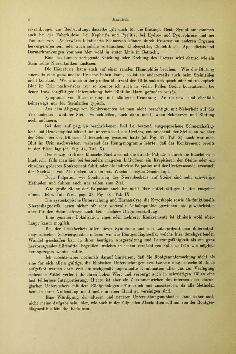 erkrankungen zur Beobachtung, dasselbe gilt auch für die Blutung. Beide Symptome kommen auch bei der Tuberkulose, bei Nephritis und Pyelitis, bei Hydro- und Pyonephrose und bei Tumoren vor. Anderwärts lokalisierte Schmerzen können durch Prozesse an anderen Organen hervorgerufen sein oder auch solche vortäuschen. Cholecystitis, Cholelithiasis, Appendicitis und Darmerkrankungen kommen hier wohl in erster Linie in Betracht. Eine das Lumen verlegende Knickung oder Drehung des Ureters wird ebenso wie ein Stein reine Nierenkoliken auslösen. Die Hämaturie kann auch auf einer renalen Hämophilie beruhen. Wie die Blutung einerseits eine ganz andere Ursache haben kann, so ist sie andererseits auch beim Steinleiden nicht konstant. Wenn auch in der großen Mehrzahl der Fälle makroskopisch oder mikroskopisch Blut im Urin nachweisbar ist, so konnte ich auch in vielen Fällen Steine konstatieren, bei denen trotz sorgfältiger Untersuchung kein Blut im Harn gefunden wurde. Symptome von Blasenreizung mit häufigem Urindrang, Anurie usw. sind ebenfalls keineswegs nur für Steinleiden typisch. Aus dem Abgang von Konkrementen ist man nicht berechtigt, mit Sicherheit auf das Vorhandensein weiterer Steine zu schließen, auch dann nicht, wenn Schmerzen und Blutung noch andauern. Bei dem auf pag. 26 beschriebenen Fall Le. bestand ausgesprochene Schmerzhaftig- keit und Druckempfindlichkeit im unteren Teil des Ureters, entsprechend der Stelle, an welcher der Stein bei der früheren Untersuchung gesessen hatte (cf. Fig. 43, Taf. X), auch war noch Blut im Urin nachweisbar, während das Röntgenogramm lehrte, daß das Konkrement bereits in der Blase lag (cf. Fig. 44, Taf. X). Der einzig sichere klinische Nachweis ist die direkte Palpation durch die Bauchdecken hindurch, falls man hier bei besonders mageren Individuen ein Krepitieren der Steine oder ein einzelnes größeres Konkrement fühlt, oder die indirekte Palpation mit der Ureterensonde, eventuell der Nachweis von Abdrücken an dem mit Wachs belegten Sondenkopf. Doch Palpation wie Sondierung des Nierenbeckens auf Steine sind sehr schwierige Methoden und führen auch nur selten zum Ziel. Wie große Steine der Palpation auch bei nicht über mittelkräftigen Leuten entgehen können, lehrt Fall Wes., pag. 23, Fig. 40, Taf. IX. Die zystoskopische Untersuchung und Harnanalyse, die Kryoskopie sowie die funktionelle Nierendiagnostik lassen sicher oft sehr wertvolle Anhaltspunkte gewinnen, sie gewährleisten aber für den Steinnachweis auch keine sichere Diagnosenstellung. Eine genauere Lokalisation eines oder mehrerer Konkremente ist klinisch wohl über- haupt kaum möglich. Bei der Unsicherheit aller dieser Symptome und den außerordentlichen differential- diagnostischen Schwierigkeiten müssen wir die Röntgendiagnostik, welche hier durchgreifenden Wandel geschaffen hat, in ihrer heutigen Ausgestaltung und Leistungsfähigkeit als ein ganz hervorragendes Hilfsmittel begrüßen, welches in jedem verdächtigen Falle so früh wie möglich herangezogen werden sollte. Ich möchte aber nochmals darauf hin weisen, daß die Röntgenuntersuchung nicht als eine für sich allein gültige, die klinischen Untersuchungen ersetzende diagnostische Methode aufgefaßt werden darf; erst die sachgemäß angewandte Kombination aller uns zur Verfügung stehenden Mittel verleiht ihr ihren hohen Wert und verbürgt auch in schwierigen Fällen eine fast fehlerlose Interpretierung. Hierzu ist aber ein Zusammenwirken des internen oder chirur- gischen Untersuchers mit dem Röntgenologen erforderlich und anzustreben, da alle Methoden heut in ihrer Vollendung nicht mehr in einer Hand zu vereinigen sind. Eine Würdigung der älteren und neueren Untersuchungsmethoden kann daher auch nicht meine Aufgabe sein, hier, wie auch in den folgenden Abschnitten soll nur von der Röntgen- diagnostik allein die Rede sein.