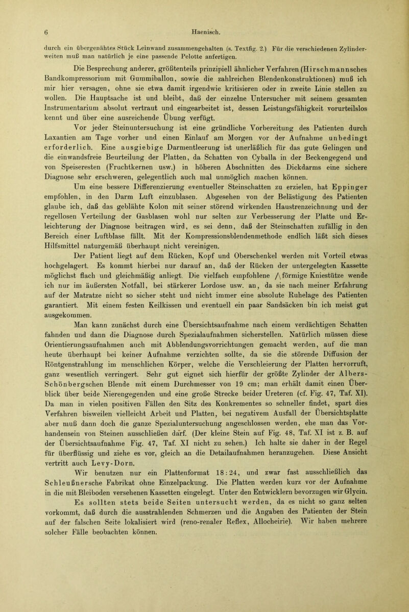 durch ein übergenähtes Stück Leinwand zusammengehalten (s. Textfig. 2.) Für die verschiedenen Zylinder- weiten muß man natürlich je eine passende Pelotte anfertigen. Die Besprechung anderer, größtenteils prinzipiell ähnlicher Verfahren (Hirschmannsches Bandkompressorium mit Gummiballon, sowie die zahlreichen Blendenkonstruktionen) muß ich mir hier versagen, ohne sie etwa damit irgendwie kritisieren oder in zweite Linie stellen zu wollen. Die Hauptsache ist und bleibt, daß der einzelne Untersucher mit seinem gesamten Instrumentarium absolut vertraut und eingearbeitet ist, dessen Leistungsfähigkeit vorurteilslos kennt und über eine ausreichende Übung verfügt. Vor jeder Steinuntersuchung ist eine gründliche Vorbereitung des Patienten durch Laxantien am Tage vorher und einen Einlauf am Morgen vor der Aufnahme unbedingt erforderlich. Eine ausgiebige Darmentleerung ist unerläßlich für das gute Gelingen und die ein wandsfreie Beurteilung der Platten, da Schatten von Cyballa in der Beckengegend und von Speiseresten (Fruchtkernen usw.) in höheren Abschnitten des Dickdarms eine sichere Diagnose sehr erschweren, gelegentlich auch mal unmöglich machen können. Um eine bessere Differenzierung eventueller Steinschatten zu erzielen, hat Eppinger empfohlen, in den Darm Luft einzublasen. Abgesehen von der Belästigung des Patienten glaube ich, daß das geblähte Kolon mit seiner störend wirkenden Haustrenzeichnung und der regellosen Verteilung der Gasblasen wohl nur selten zur Verbesserung der Platte und Er- leichterung der Diagnose beitragen wird, es sei denn, daß der Steinschatten zufällig in den Bereich einer Luftblase fällt. Mit der Kompressionsblendenmethode endlich läßt sich dieses Hilfsmittel naturgemäß überhaupt nicht vereinigen. Der Patient liegt auf dem Rücken, Kopf und Oberschenkel werden mit Vorteil etwas hochgelagert. Es kommt hierbei nur darauf an, daß der Rücken der untergelegten Kassette möglichst flach und gleichmäßig anliegt. Die vielfach empfohlene /\ förmige Kniestütze wende ich nur im äußersten Notfall, bei stärkerer Lordose usw. an, da sie nach meiner Erfahrung auf der Matratze nicht so sicher steht und nicht immer eine absolute Ruhelage des Patienten garantiert. Mit einem festen Keilkissen und eventuell ein paar Sandsäcken bin ich meist gut ausgekommen. Man kann zunächst durch eine Übersichtsaufnahme nach einem verdächtigen Schatten fahnden und dann die Diagnose durch Spezialaufnahmen sicherstellen. Natürlich müssen diese Orientierungsaufnahmen auch mit Abblendungsvorrichtungen gemacht werden, auf die man heute überhaupt bei keiner Aufnahme verzichten sollte, da sie die störende Diffusion der Röntgenstrahlung im menschlichen Körper, welche die Verschleierung der Platten hervorruft, ganz wesentlich verringert. Sehr gut eignet sich hierfür der größte Zylinder der Albers- Schönbergschen Blende mit einem Durchmesser von 19 cm; man erhält damit einen Über- blick über beide Nierengegenden und eine große Strecke beider Ureteren (cf. Fig. 47, Taf. XI). Da man in vielen positiven Fällen den Sitz des Konkrementes so schneller findet, spart dies Verfahren bisweilen vielleicht Arbeit und Platten, bei negativem Ausfall der Übersichtsplatte aber muß dann doch die ganze Spezialuntersuchung angeschlossen werden, ehe man das Vor- handensein von Steinen ausschließen darf. (Der kleine Stein auf Fig. 48, Taf. XI ist z. B. auf der Übersichtsaufnahme Fig. 47, Taf. XI nicht zu sehen.) Ich halte sie daher in der Regel für überflüssig und ziehe es vor, gleich an die Detailaufnahmen heranzugehen. Diese Ansicht vertritt auch Levy-Dorn. Wir benutzen nur ein Plattenformat 18:24, und zwar fast ausschließlich das Schleußnersche Fabrikat ohne Einzelpackung. Die Platten werden kurz vor der Aufnahme in die mit Bleiboden versehenen Kassetten eingelegt. Unter den Entwicklern bevorzugen wir Glycin. Es sollten stets beide Seiten untersucht werden, da es nicht so ganz selten vorkommt, daß durch die ausstrahlenden Schmerzen und die Angaben des Patienten der Stein auf der falschen Seite lokalisiert wird (reno-renaler Reflex, Allocheirie). Wir haben mehrere solcher Fälle beobachten können.