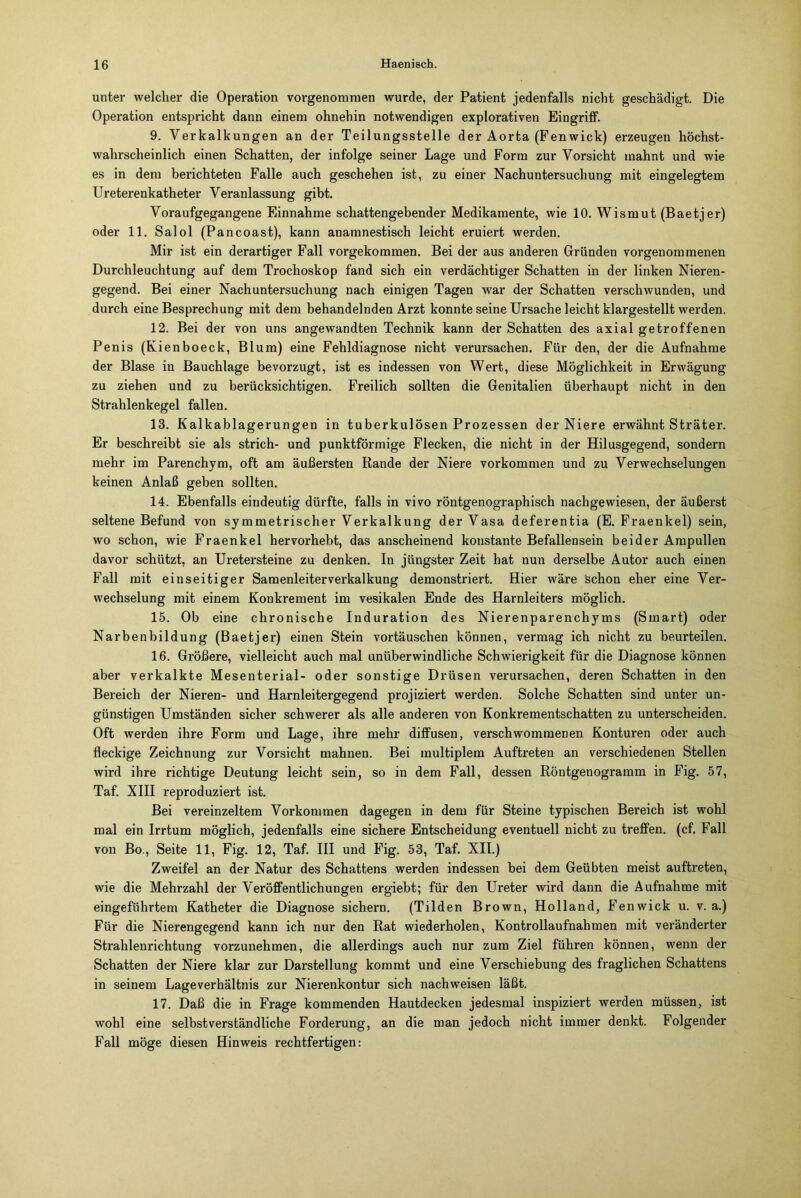 unter welcher die Operation vorgenommen wurde, der Patient jedenfalls nicht geschädigt. Die Operation entspricht dann einem ohnehin notwendigen explorativen Eingriff. 9. Verkalkungen an der Teilungsstelle der Aorta (Fenwick) erzeugen höchst- wahrscheinlich einen Schatten, der infolge seiner Lage und Form zur Vorsicht mahnt und wie es in dem berichteten Falle auch geschehen ist, zu einer Nachuntersuchung mit eingelegtem Ureterenkatheter Veranlassung gibt. Voraufgegangene Einnahme schattengebender Medikamente, wie 10. Wismut (Baetjer) oder 11. Salol (Pancoast), kann anamnestisch leicht eruiert werden. Mir ist ein derartiger Fall vorgekommen. Bei der aus anderen Gründen vorgenommenen Durchleuchtung auf dem Trochoskop fand sich ein verdächtiger Schatten in der linken Nieren- gegend. Bei einer Nachuntersuchung nach einigen Tagen war der Schatten verschwunden, und durch eine Besprechung mit dem behandelnden Arzt konnte seine Ursache leicht klargestellt werden. 12. Bei der von uns angewandten Technik kann der Schatten des axial getroffenen Penis (Kienboeck, Blum) eine Fehldiagnose nicht verursachen. Für den, der die Aufnahme der Blase in Bauchlage bevorzugt, ist es indessen von Wert, diese Möglichkeit in Erwägung zu ziehen und zu berücksichtigen. Freilich sollten die Genitalien überhaupt nicht in den Strahlenkegel fallen. 13. Kalkablagerungen in tuberkulösen Prozessen der Niere erwähnt Sträter. Er beschreibt sie als strich- und punktförmige Flecken, die nicht in der Hilusgegend, sondern mehr im Parenchym, oft am äußersten Rande der Niere Vorkommen und zu Verwechselungen keinen Anlaß geben sollten. 14. Ebenfalls eindeutig dürfte, falls in vivo röntgenographisch nachgewiesen, der äußerst seltene Befund von symmetrischer Verkalkung der Vasa deferentia (E. Fraenkel) sein, wo schon, wie Fraenkel hervorhebt, das anscheinend konstante Befallensein beider Ampullen davor schützt, an Uretersteine zu denken. In jüngster Zeit hat nun derselbe Autor auch einen Fall mit einseitiger Samenleiterverkalkung demonstriert. Hier wäre schon eher eine Ver- wechselung mit einem Konkrement im vesikalen Ende des Harnleiters möglich. 15. Ob eine chronische Induration des Nierenparenchyms (Smart) oder Narbenbildung (Baetjer) einen Stein vortäuschen können, vermag ich nicht zu beurteilen. 16. Größere, vielleicht auch mal unüberwindliche Schwierigkeit für die Diagnose können aber verkalkte Mesenterial- oder sonstige Drüsen verursachen, deren Schatten in den Bereich der Nieren- und Harnleitergegend projiziert werden. Solche Schatten sind unter un- günstigen Umständen sicher schwerer als alle anderen von Konkrementschatten zu unterscheiden. Oft werden ihre Form und Lage, ihre mehr diffusen, verschwommenen Konturen oder auch fleckige Zeichnung zur Vorsicht mahnen. Bei multiplem Auftreten an verschiedenen Stellen wird ihre richtige Deutung leicht sein, so in dem Fall, dessen Röntgenogramm in Fig. 57, Taf. XIII reproduziert ist. Bei vereinzeltem Vorkommen dagegen in dem für Steine typischen Bereich ist wohl mal ein Irrtum möglich, jedenfalls eine sichere Entscheidung eventuell nicht zu treffen, (cf. Fall von Bo., Seite 11, Fig. 12, Taf. III und Fig. 53, Taf. XII.) Zweifel an der Natur des Schattens werden indessen bei dem Geübten meist auftreten, wie die Mehrzahl der Veröffentlichungen ergiebt; für den Ureter wird dann die Aufnahme mit eingeführtem Katheter die Diagnose sichern. (Tilden Brown, Holland, Fenwick u. v. a.) Für die Nierengegend kann ich nur den Rat wiederholen, Kontrollaufnahmen mit veränderter Strahlenrichtung vorzunehmen, die allerdings auch nur zum Ziel führen können, wenn der Schatten der Niere klar zur Darstellung kommt und eine Verschiebung des fraglichen Schattens in seinem Lageverhältnis zur Nierenkontur sich nachweisen läßt. 17. Daß die in Frage kommenden Hautdecken jedesmal inspiziert werden müssen, ist wohl eine selbstverständliche Forderung, an die man jedoch nicht immer denkt. Folgender Fall möge diesen Hinweis rechtfertigen: