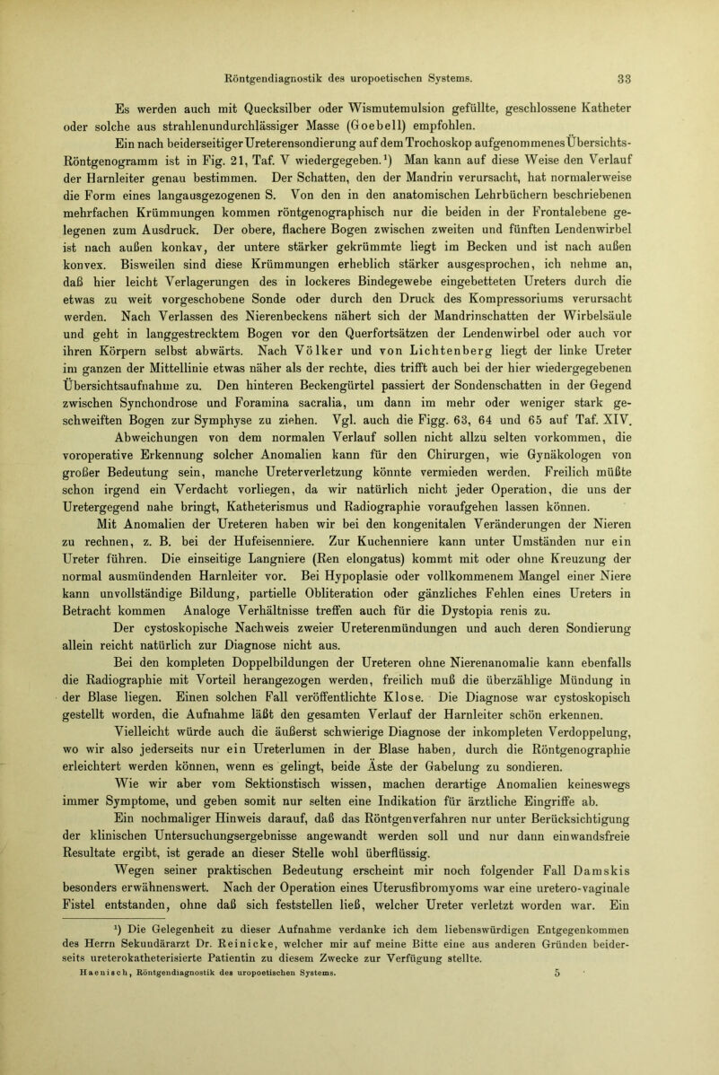 Es werden auch mit Quecksilber oder Wismutemulsion gefüllte, geschlossene Katheter oder solche aus strahlenundurchlässiger Masse (Goebell) empfohlen. Ein nach beiderseitigerUreterensondierung auf demTrochoskop aufgenommenesÜbersichts- Röntgenogramm ist in Fig. 21, Taf. V wiedergegeben.1) Man kann auf diese Weise den Verlauf der Harnleiter genau bestimmen. Der Schatten, den der Mandrin verursacht, hat normalerweise die Form eines langausgezogenen S. Von den in den anatomischen Lehrbüchern beschriebenen mehrfachen Krümmungen kommen röntgenographisch nur die beiden in der Frontalebene ge- legenen zum Ausdruck. Der obere, flachere Bogen zwischen zweiten und fünften Lendenwirbel ist nach außen konkav, der untere stärker gekrümmte liegt im Becken und ist nach außen konvex. Bisweilen sind diese Krümmungen erheblich stärker ausgesprochen, ich nehme an, daß hier leicht Verlagerungen des in lockeres Bindegewebe eingebetteten Ureters durch die etwas zu weit vorgeschobene Sonde oder durch den Druck des Kompressoriums verursacht werden. Nach Verlassen des Nierenbeckens nähert sich der Mandrinschatten der Wirbelsäule und geht in langgestrecktem Bogen vor den Querfortsätzen der Lendenwirbel oder auch vor ihren Körpern selbst abwärts. Nach Völker und von Lichtenberg liegt der linke Ureter im ganzen der Mittellinie etwas näher als der rechte, dies trifft auch bei der hier wiedergegebenen Übersichtsaufnahme zu. Den hinteren Beckengürtel passiert der Sondenschatten in der Gegend zwischen Sjnchondrose und Foramina sacralia, um dann im mehr oder weniger stark ge- schweiften Bogen zur Symphyse zu ziehen. Vgl. auch die Figg. 63, 64 und 65 auf Taf. XIV. Abweichungen von dem normalen Verlauf sollen nicht allzu selten Vorkommen, die voroperative Erkennung solcher Anomalien kann für den Chirurgen, wie Gynäkologen von großer Bedeutung sein, manche Ureter Verletzung könnte vermieden werden. Freilich müßte schon irgend ein Verdacht vorliegen, da wir natürlich nicht jeder Operation, die uns der Uretergegend nahe bringt, Katheterismus und Radiographie voraufgehen lassen können. Mit Anomalien der Ureteren haben wir bei den kongenitalen Veränderungen der Nieren zu rechnen, z. B. bei der Hufeisenniere. Zur Kuchenniere kann unter Umständen nur ein Ureter führen. Die einseitige Langniere (Ren elongatus) kommt mit oder ohne Kreuzung der normal ausmündenden Harnleiter vor. Bei Hypoplasie oder vollkommenem Mangel einer Niere kann unvollständige Bildung, partielle Obliteration oder gänzliches Fehlen eines Ureters in Betracht kommen Analoge Verhältnisse treffen auch für die Dystopia renis zu. Der cystoskopische Nachweis zweier Ureterenmündungen und auch deren Sondierung allein reicht natürlich zur Diagnose nicht aus. Bei den kompleten Doppelbildungen der Ureteren ohne Nierenanomalie kann ebenfalls die Radiographie mit Vorteil herangezogen werden, freilich muß die überzählige Mündung in der Blase liegen. Einen solchen Fall veröffentlichte Klose. Die Diagnose war cystoskopisch gestellt worden, die Aufnahme läßt den gesamten Verlauf der Harnleiter schön erkennen. Vielleicht würde auch die äußerst schwierige Diagnose der inkompleten Verdoppelung, wo wir also jederseits nur ein Ureterlumen in der Blase haben, durch die Röntgenographie erleichtert werden können, wenn es gelingt, beide Äste der Gabelung zu sondieren. Wie wir aber vom Sektionstisch wissen, machen derartige Anomalien keineswegs immer Symptome, und geben somit nur selten eine Indikation für ärztliche Eingriffe ab. Ein nochmaliger Hinweis darauf, daß das Röntgen verfahren nur unter Berücksichtigung der klinischen Untersuchungsergebnisse angewandt werden soll und nur dann ein wandsfreie Resultate ergibt, ist gerade an dieser Stelle wohl überflüssig. Wegen seiner praktischen Bedeutung erscheint mir noch folgender Fall Damskis besonders erwähnenswert. Nach der Operation eines Uterusfibromyoms war eine uretero-vaginale Fistel entstanden, ohne daß sich feststellen ließ, welcher Ureter verletzt worden war. Ein *) Die Gelegenheit zu dieser Aufnahme verdanke ich dem liebenswürdigen Entgegenkommen des Herrn Sekundärarzt Dr. Reinicke, welcher mir auf meine Bitte eine aus anderen Gründen beider- seits ureterokatheterisierte Patientin zu diesem Zwecke zur Verfügung stellte. Haenisch, Röntgendiagnostik des uropoetischen Systems. 5