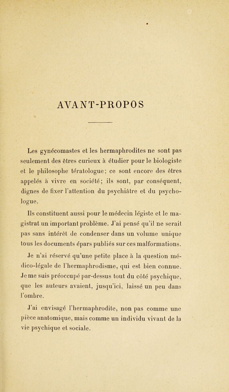 AVANT-PROPOS Les gynécomastes et les hermaphrodites ne sont pas seulement des êtres curieux à étudier pour le biologiste et le philosophe tératologue; ce sont encore des êtres appelés à vivre en société ; ils sont, par conséquent, dignes de fixer l’attention du psychiatre et du psycho- logue. Ils constituent aussi pour le médecin légiste et le ma- gistrat un important problème. J’ai pensé qu’il ne serait pas sans intérêt de condenser dans un volume unique tous les documents épars publiés sur ces malformations. Je n’ai réservé qu’une petite place à la question mé- dico-légale de l’hermaphrodisme, qui est bien connue. Je me suis préoccupé par-dessus tout du côté psychique, que les auteurs avaient, jusqu’ici, laissé un peu dans l’ombre. J’ai envisagé l’hermaphrodite, non pas comme une pièce anatomique, mais comme un individu vivant de la vie psychique et sociale.