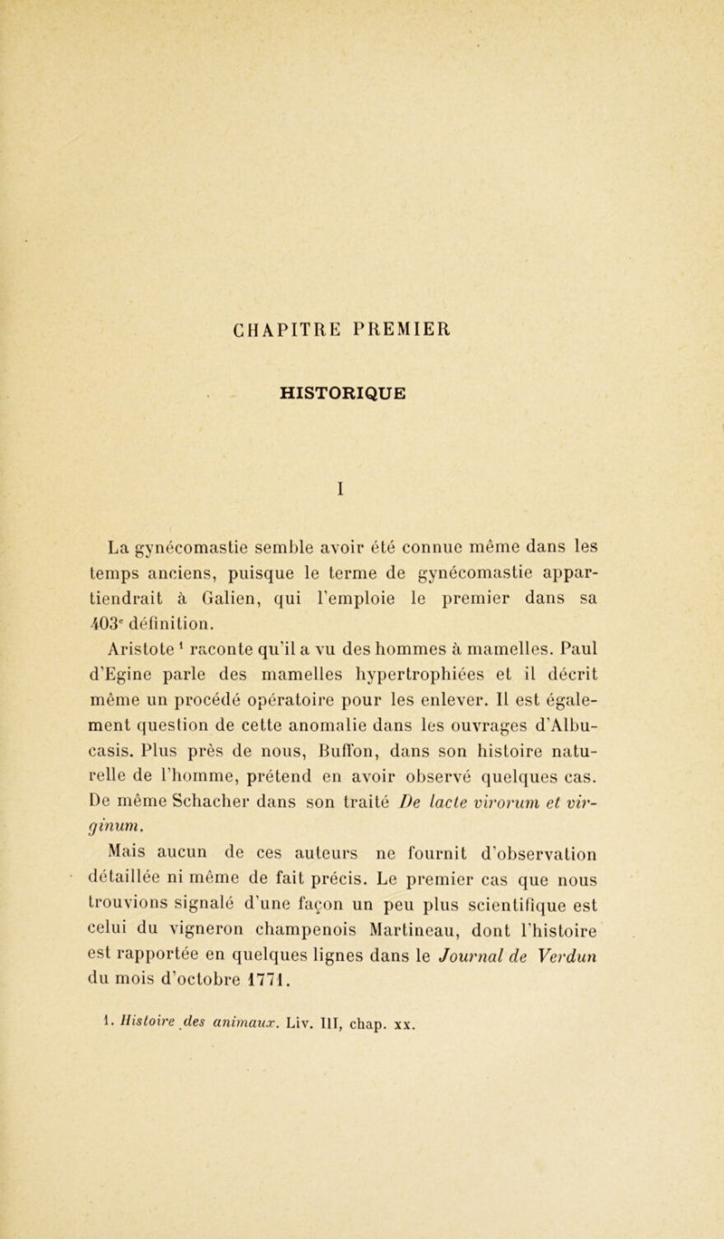 CHAPITRE PREMIER HISTORIQUE I La gynécomastie semble avoir été connue même dans les temps anciens, puisque le terme de gynécomastie appar- tiendrait à Galien, qui l’emploie le premier dans sa 403e définition. Aristote 1 raconte qu'il a vu des hommes à mamelles. Paul d’Egine parle des mamelles hypertrophiées et il décrit même un procédé opératoire pour les enlever. Il est égale- ment question de cette anomalie dans les ouvrages d'Albu- casis. Plus près de nous, Buffon, dans son histoire natu- relle de l’homme, prétend en avoir observé quelques cas. De même Schacher dans son traité De lacté virorum et vir- ginum. Mais aucun de ces auteurs ne fournit d’observation détaillée ni même de fait précis. Le premier cas que nous trouvions signalé d’une façon un peu plus scientifique est celui du vigneron champenois Martineau, dont l’histoire est rapportée en quelques lignes dans le Journal de Verdun du mois d’octobre 1771. 1. Histoire des animaux. Liv. III, chap. xx.