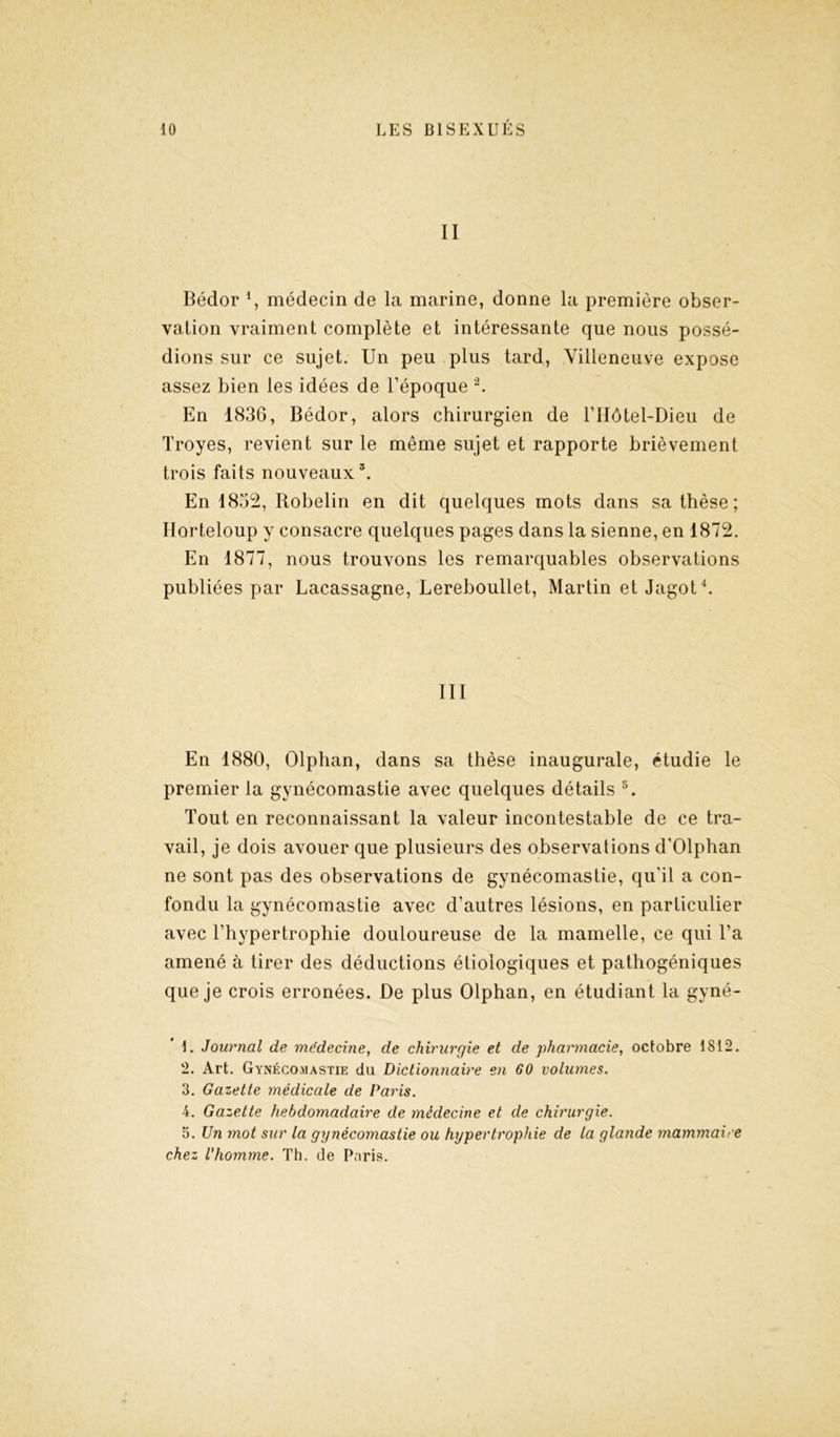 II Bédor l, médecin de la marine, donne la première obser- vation vraiment complète et intéressante que nous possé- dions sur ce sujet. Un peu plus tard, Villeneuve expose assez bien les idées de l’époque 2 3. En 1836, Bédor, alors chirurgien de l’Hôtel-Dieu de Troyes, revient sur le même sujet et rapporte brièvement trois faits nouveaux5. En 1852, Robelin en dit quelques mots dans sa thèse; Horteloup y consacre quelques pages dans la sienne, en 1872. En 1877, nous trouvons les remarquables observations publiées par Lacassagne, Lereboullet, Martin et Jagot4. III En 1880, Olphan, dans sa thèse inaugurale, étudie le premier la gynécomastie avec quelques détails 5. Tout en reconnaissant la valeur incontestable de ce tra- vail, je dois avouer que plusieurs des observations d’Olphan ne sont pas des observations de gynécomastie, qu'il a con- fondu la gynécomastie avec d’autres lésions, en particulier avec l’hypertrophie douloureuse de la mamelle, ce qui l’a amené à tirer des déductions étiologiques et pathogéniques que je crois erronées. De plus Olphan, en étudiant la gyné- 1. Journal de médecine, de chirurgie et de pharmacie, octobre 1812. 2. Art. Gynécomastie du Dictionnaire en 60 volumes. 3. Gazette médicale de Paris. 4. Gazette hebdomadaire de médecine et de chirurgie. 5. Un mot sur la gynécomastie ou hypertrophie de la glande mammaire chez l'homme. Th. de Paris.