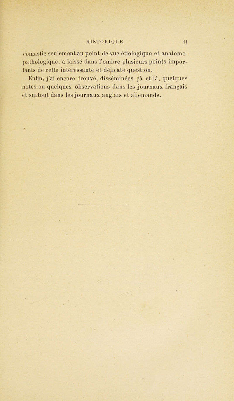 comastie seulement au point de vue étiologique et anatomo- pathologique, a laissé dans l’ombre plusieurs points impor- tants de cette intéressante et délicate question. Enfin, j’ai encore trouvé, disséminées çà et là, quelques notes ou quelques observations dans les journaux français et surtout dans les journaux anglais et allemands.