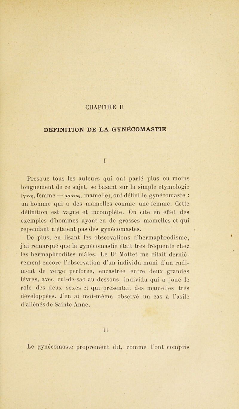 DÉFINITION DE LA GYNÉCOMASTIE I Presque tous les auteurs qui ont parlé plus ou moins longuement de ce sujet, se basant sur la simple étymologie (yuvv), femme — ixocaTo;, mamelle), ont défini le gynécomaste : un homme qui a des mamelles comme une femme. Cette définition est vague et incomplète. On cite en effet des exemples d'hommes ayant eu de grosses mamelles et qui cependant n’étaient pas des gynécomastes. De plus, en lisant les observations d’hermaphrodisme, j’ai remarqué que la gynécomastie était très fréquente chez les hermaphrodites mâles. Le Dr Mottet me citait derniè- rement encore l’observation d’un individu muni d’un rudi- ment de verge perforée, encastrée entre deux grandes lèvres, avec cul-de-sac au-dessous, individu qui a joué le rôle des deux sexes et qui présentait des mamelles très développées. J’en ai moi-même observé un cas à l’asile d’aliénés de Sainte-Anne. II Le gynécomaste proprement dit, comme l’ont compris