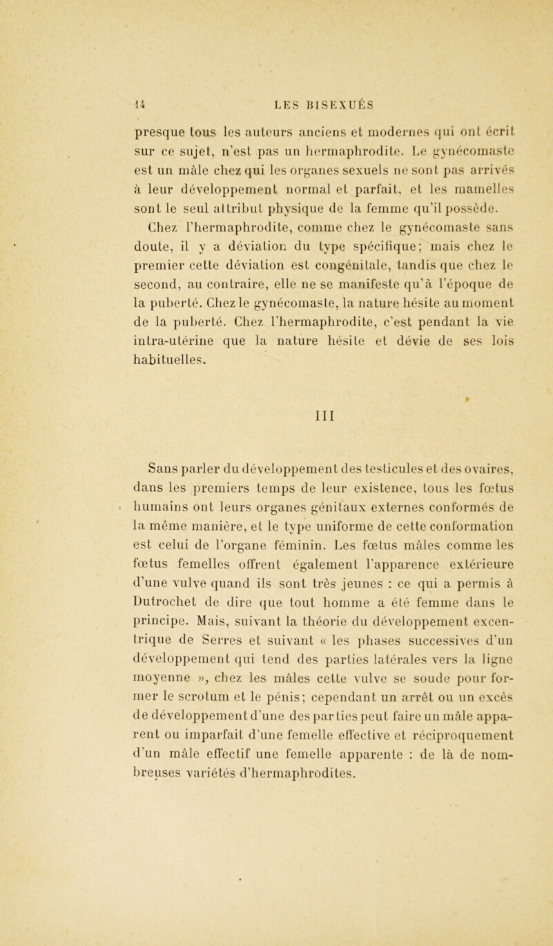 presque tous les auteurs anciens et modernes qui ont écrit sur ce sujet, n’est pas un hermaphrodite. Le gynécomaste est un mâle chez qui les organes sexuels ne sont pas arrivés à leur développement normal et parfait, et les mamelles sont le seul attribut physique de la femme qu’il possède. Chez l’hermaphrodite, comme chez le gynécomaste sans doute, il y a déviation du type spécifique; mais chez le premier cette déviation est congénitale, tandis que chez le second, au contraire, elle ne se manifeste qu’à l’époque de la puberté. Chez le gynécomaste, la nature hésite au moment de la puberté. Chez l’hermaphrodite, c'est pendant la vie intra-utérine que la nature hésite et dévie de ses lois habituelles. III Sans parler du développement des testicules et des ovaires, dans les premiers temps de leur existence, tous les fœtus humains ont leurs organes génitaux externes conformés de la même manière, et le type uniforme de cette conformation est celui de l’organe féminin. Les fœtus mâles comme les fœtus femelles offrent également l'apparence extérieure d’une vulve quand ils sont très jeunes : ce qui a permis à Dutrochet de dire que tout homme a été femme dans le principe. Mais, suivant la théorie du développement excen- trique de Serres et suivant « les phases successives d'un développement qui tend des parties latérales vers la ligne moyenne », chez les mâles cette vulve se soude pour for- mer le scrotum et le pénis; cependant un arrêt ou un excès de développement d’une des parties peut faire un mâle appa- rent ou imparfait d’une femelle effective et réciproquement d’un mâle effectif une femelle apparente : de là de nom- breuses variétés d’hermaphrodites.