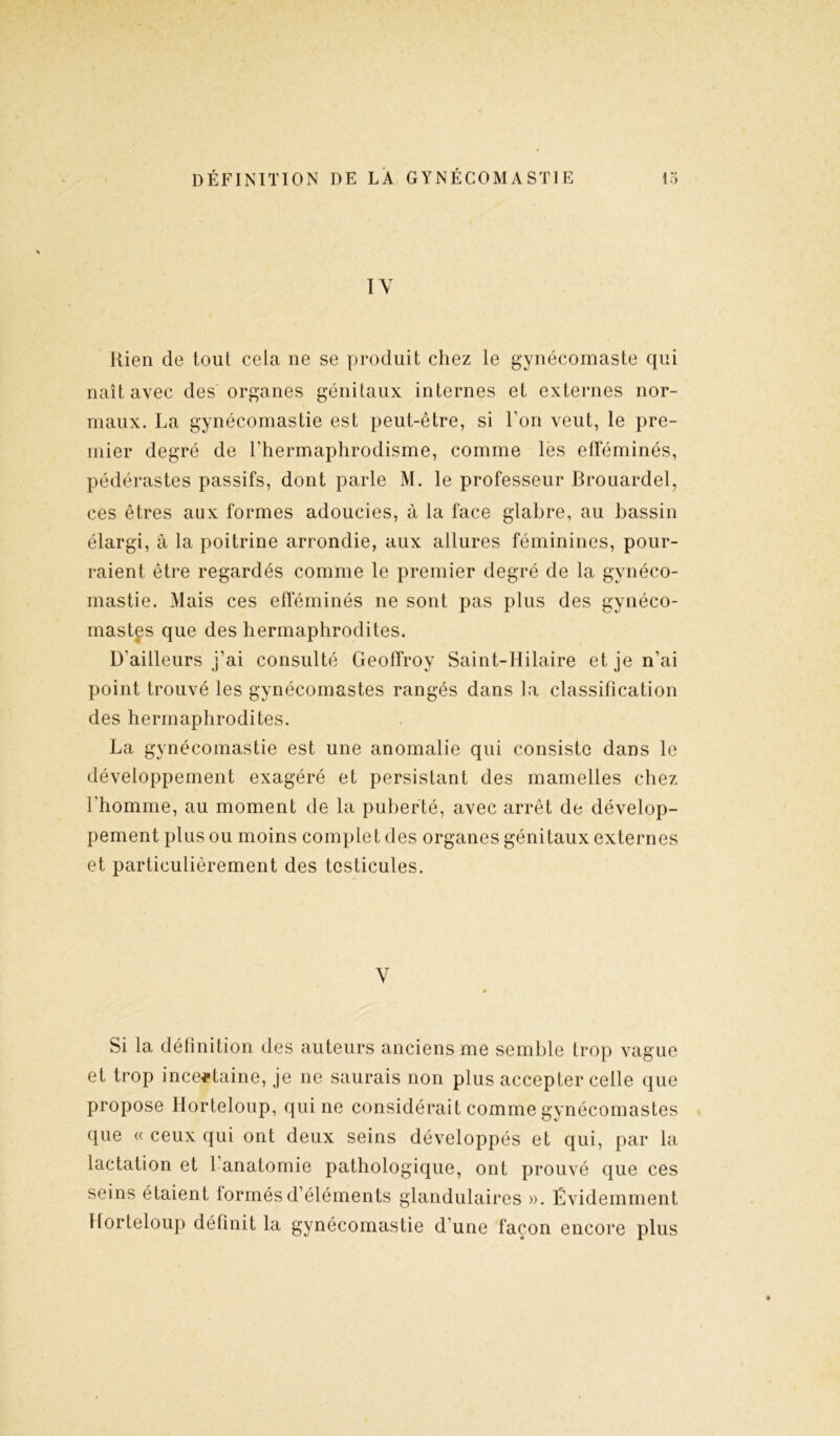 IV liien de tout cela ne se produit chez le gynécomaste qui naît avec des organes génitaux internes et externes nor- maux. La gynécomastie est peut-être, si Ton veut, le pre- mier degré de l'hermaphrodisme, comme les efféminés, pédérastes passifs, dont parle M. le professeur Brouardel, ces êtres aux formes adoucies, à la face glabre, au bassin élargi, à la poitrine arrondie, aux allures féminines, pour- raient être regardés comme le premier degré de la gynéco- mastie. Mais ces efféminés ne sont pas plus des gynéco- mastes que des hermaphrodites. D'ailleurs j’ai consulté Geoffroy Saint-Hilaire et je n’ai point trouvé les gynécomastes rangés dans la classification des hermaphrodites. La gynécomastie est une anomalie qui consiste dans le développement exagéré et persistant des mamelles chez l'homme, au moment de la puberté, avec arrêt de dévelop- pement plus ou moins complet des organes génitaux externes et particulièrement des testicules. V Si la délinition des auteurs anciens me semble trop vague et trop incertaine, je ne saurais non plus accepter celle que propose Horteloup, qui ne considérait comme gynécomastes que « ceux qui ont deux seins développés et qui, par la lactation et 1 anatomie pathologique, ont prouvé que ces seins étaient tonnés d’éléments glandulaires ». Évidemment Horteloup définit la gynécomastie d'une façon encore plus