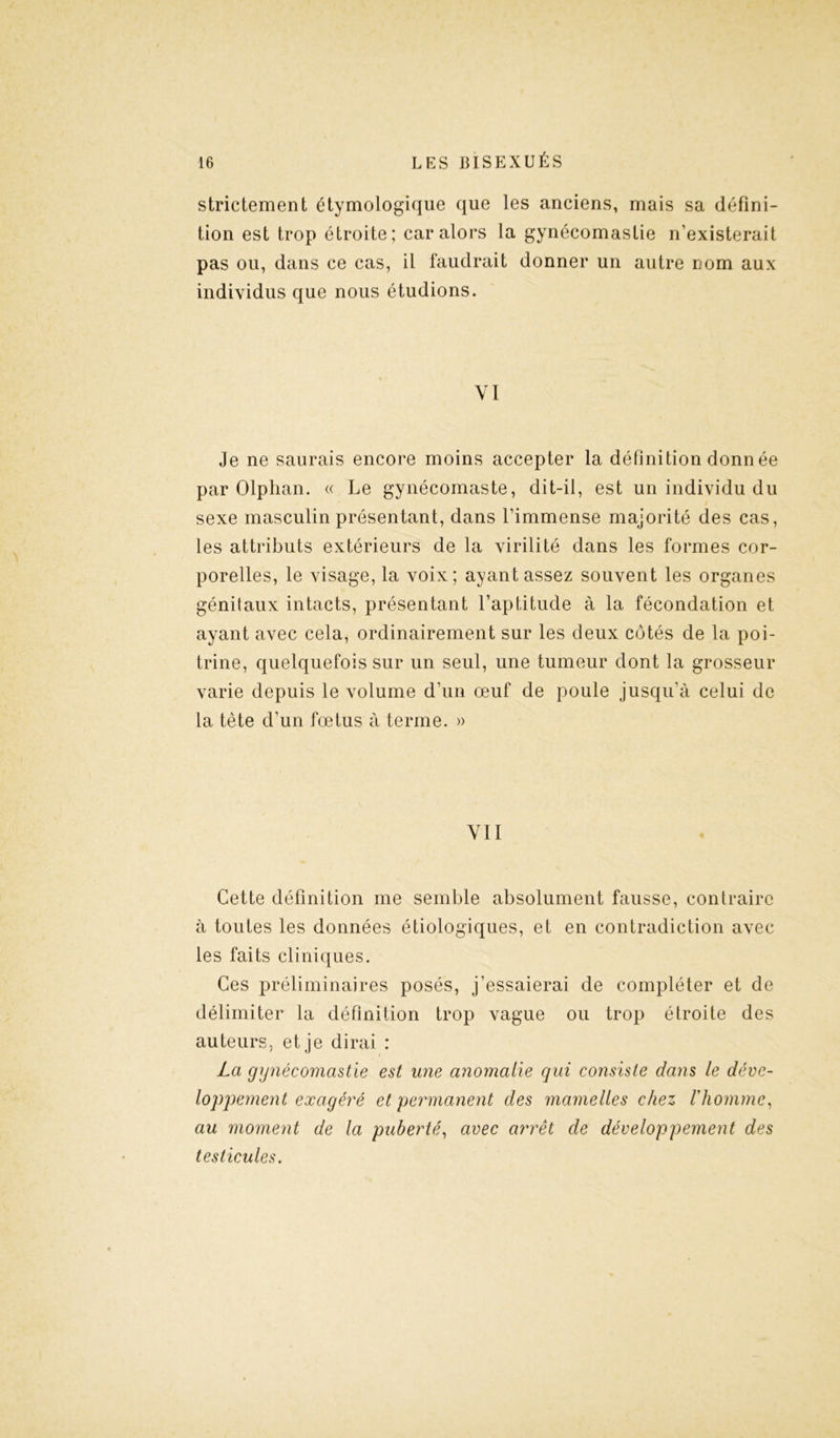 strictement étymologique que les anciens, mais sa défini- tion est trop étroite; car alors la gynécomastie n’existerait pas ou, dans ce cas, il faudrait donner un autre nom aux individus que nous étudions. VI Je ne saurais encore moins accepter la définition donnée par Olphan. « Le gynécomaste, dit-il, est un individu du sexe masculin présentant, dans l’immense majorité des cas, les attributs extérieurs de la virilité dans les formes cor- porelles, le visage, la voix; ayant assez souvent les organes génilaux intacts, présentant l’aptitude à la fécondation et ayant avec cela, ordinairement sur les deux côtés de la poi- trine, quelquefois sur un seul, une tumeur dont la grosseur varie depuis le volume d’un œuf de poule jusqu’à celui de la tête d’un fœtus à terme. » VII Cette définition me semble absolument fausse, contraire à toutes les données étiologiques, et en contradiction avec les faits cliniques. Ces préliminaires posés, j’essaierai de compléter et de délimiter la définition trop vague ou trop étroite des auteurs, et je dirai : La gynécomastie est une anomalie qui consiste dans le déve- loppement exagéré et permanent des mamelles chez l'homme, au moment de la puberté, avec arrêt de développement des testicules.