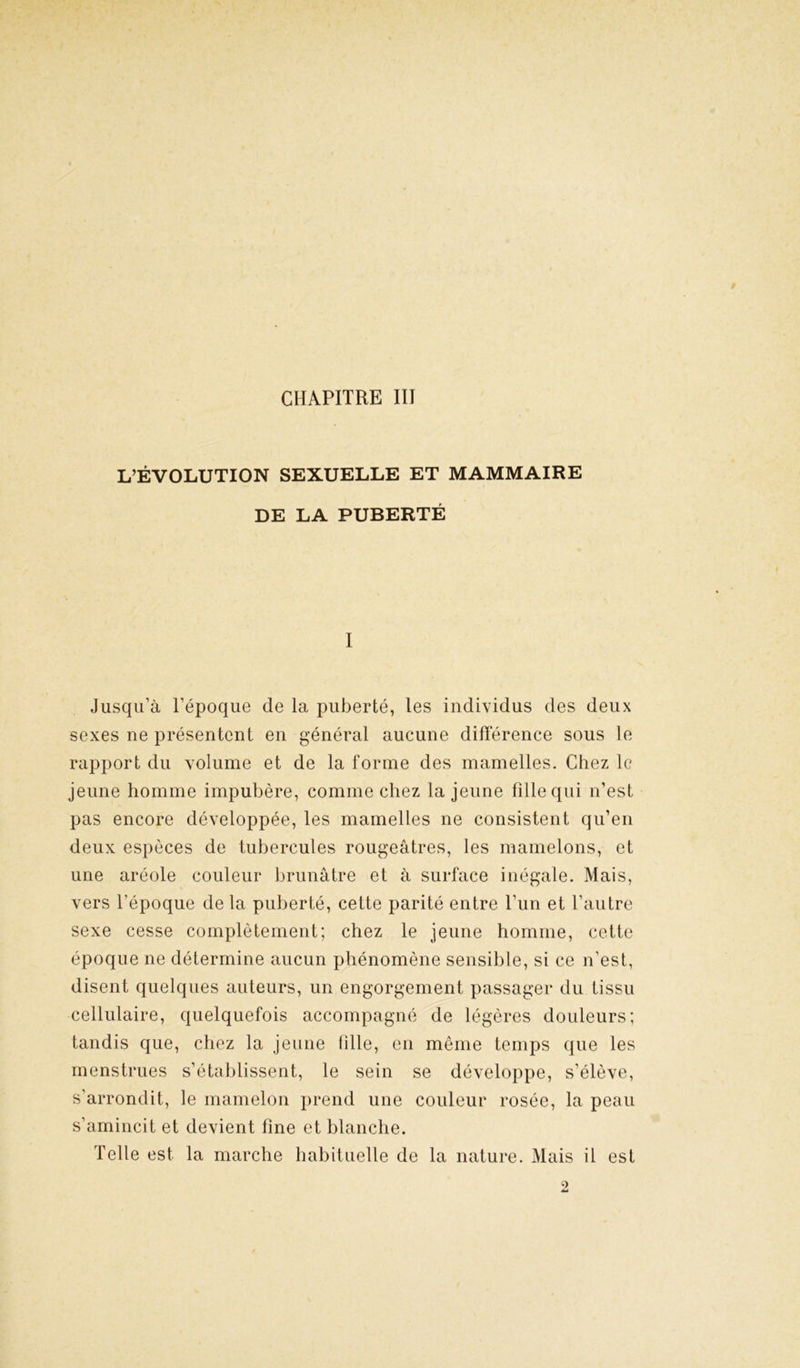 L’ÉVOLUTION SEXUELLE ET MAMMAIRE DE LA PUBERTÉ I Jusqu’à l’époque de la puberté, les individus des deux sexes ne présentent en général aucune différence sous le rapport du volume et de la forme des mamelles. Chez le jeune homme impubère, comme chez la jeune fille qui n’est pas encore développée, les mamelles ne consistent qu’en deux espèces de tubercules rougeâtres, les mamelons, et une aréole couleur brunâtre et à surface inégale. Mais, vers l’époque de la puberté, cette parité entre l’un et l’autre sexe cesse complètement; chez le jeune homme, cette époque ne détermine aucun phénomène sensible, si ce n’est, disent quelques auteurs, un engorgement passager du tissu cellulaire, quelquefois accompagné de légères douleurs; tandis que, chez la jeune hile, en même temps que les menstrues s’établissent, le sein se développe, s’élève, s’arrondit, le mamelon prend une couleur rosée, la peau s’amincit et devient fine et blanche. Telle est la marche habituelle de la nature. Mais il est 2